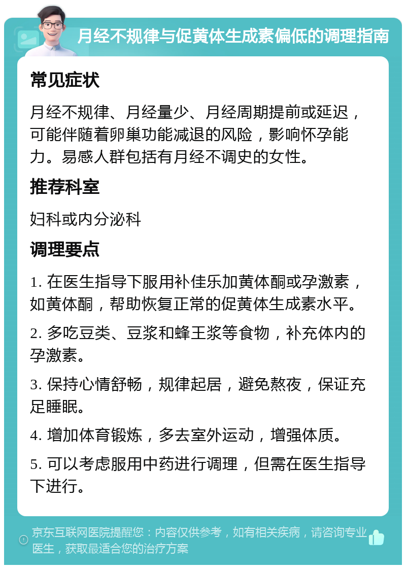 月经不规律与促黄体生成素偏低的调理指南 常见症状 月经不规律、月经量少、月经周期提前或延迟，可能伴随着卵巢功能减退的风险，影响怀孕能力。易感人群包括有月经不调史的女性。 推荐科室 妇科或内分泌科 调理要点 1. 在医生指导下服用补佳乐加黄体酮或孕激素，如黄体酮，帮助恢复正常的促黄体生成素水平。 2. 多吃豆类、豆浆和蜂王浆等食物，补充体内的孕激素。 3. 保持心情舒畅，规律起居，避免熬夜，保证充足睡眠。 4. 增加体育锻炼，多去室外运动，增强体质。 5. 可以考虑服用中药进行调理，但需在医生指导下进行。