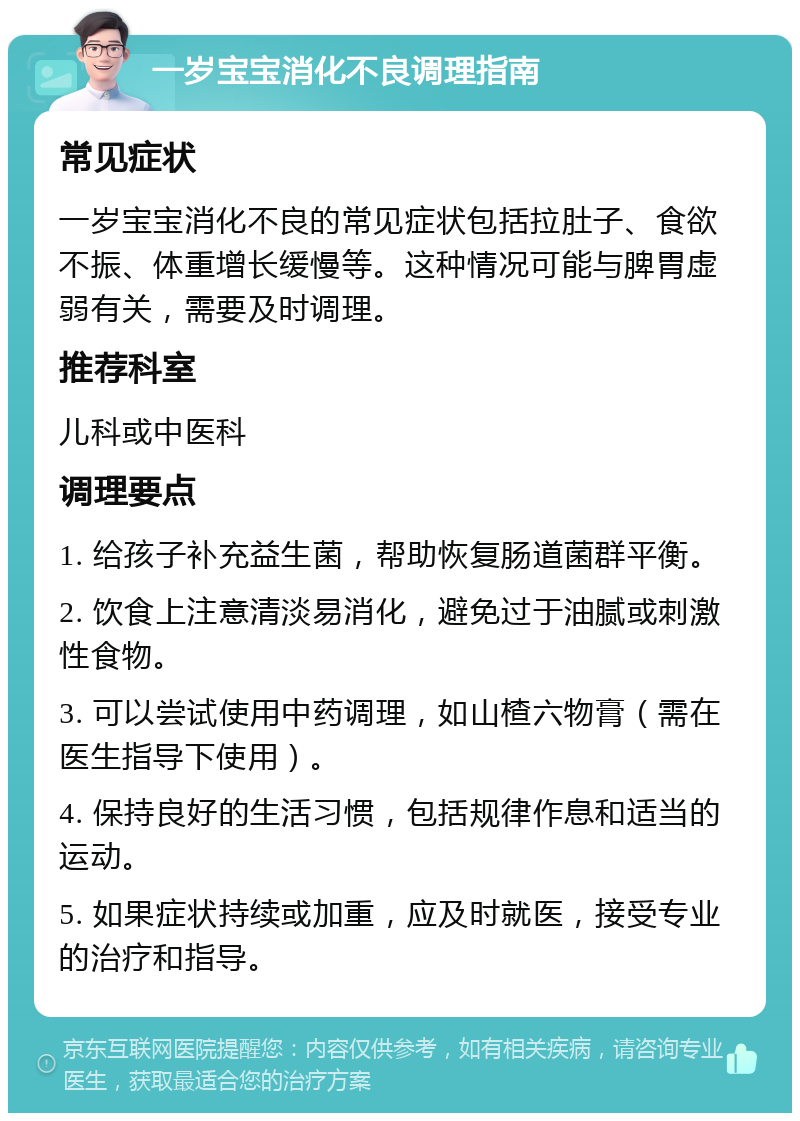 一岁宝宝消化不良调理指南 常见症状 一岁宝宝消化不良的常见症状包括拉肚子、食欲不振、体重增长缓慢等。这种情况可能与脾胃虚弱有关，需要及时调理。 推荐科室 儿科或中医科 调理要点 1. 给孩子补充益生菌，帮助恢复肠道菌群平衡。 2. 饮食上注意清淡易消化，避免过于油腻或刺激性食物。 3. 可以尝试使用中药调理，如山楂六物膏（需在医生指导下使用）。 4. 保持良好的生活习惯，包括规律作息和适当的运动。 5. 如果症状持续或加重，应及时就医，接受专业的治疗和指导。