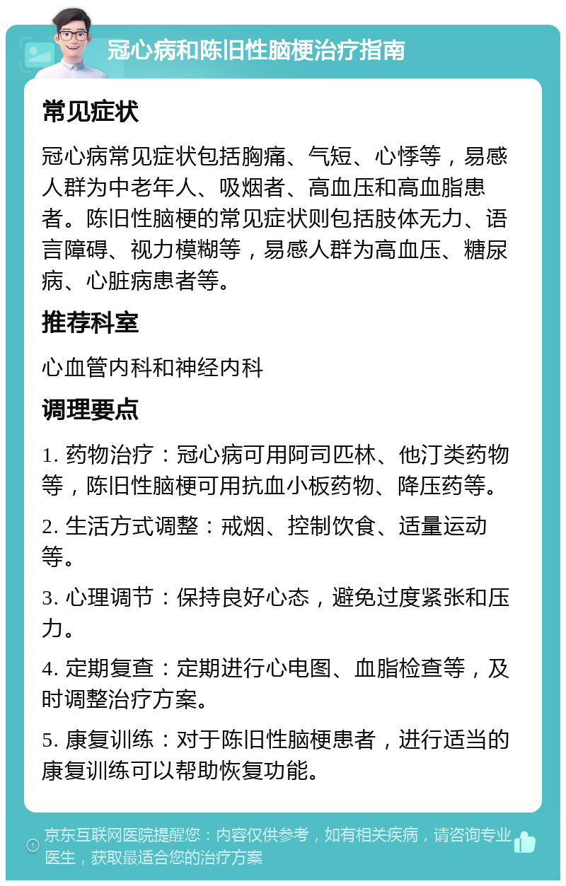 冠心病和陈旧性脑梗治疗指南 常见症状 冠心病常见症状包括胸痛、气短、心悸等，易感人群为中老年人、吸烟者、高血压和高血脂患者。陈旧性脑梗的常见症状则包括肢体无力、语言障碍、视力模糊等，易感人群为高血压、糖尿病、心脏病患者等。 推荐科室 心血管内科和神经内科 调理要点 1. 药物治疗：冠心病可用阿司匹林、他汀类药物等，陈旧性脑梗可用抗血小板药物、降压药等。 2. 生活方式调整：戒烟、控制饮食、适量运动等。 3. 心理调节：保持良好心态，避免过度紧张和压力。 4. 定期复查：定期进行心电图、血脂检查等，及时调整治疗方案。 5. 康复训练：对于陈旧性脑梗患者，进行适当的康复训练可以帮助恢复功能。