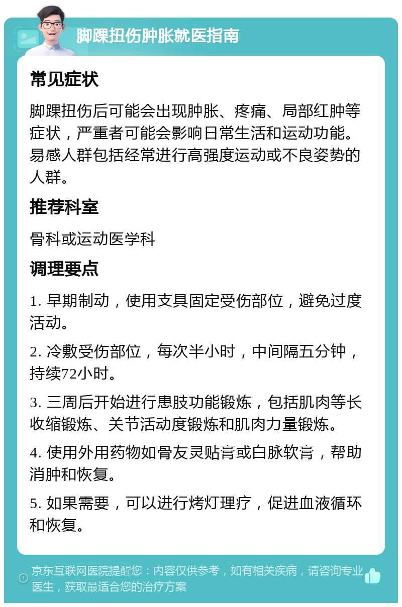 脚踝扭伤肿胀就医指南 常见症状 脚踝扭伤后可能会出现肿胀、疼痛、局部红肿等症状，严重者可能会影响日常生活和运动功能。易感人群包括经常进行高强度运动或不良姿势的人群。 推荐科室 骨科或运动医学科 调理要点 1. 早期制动，使用支具固定受伤部位，避免过度活动。 2. 冷敷受伤部位，每次半小时，中间隔五分钟，持续72小时。 3. 三周后开始进行患肢功能锻炼，包括肌肉等长收缩锻炼、关节活动度锻炼和肌肉力量锻炼。 4. 使用外用药物如骨友灵贴膏或白脉软膏，帮助消肿和恢复。 5. 如果需要，可以进行烤灯理疗，促进血液循环和恢复。