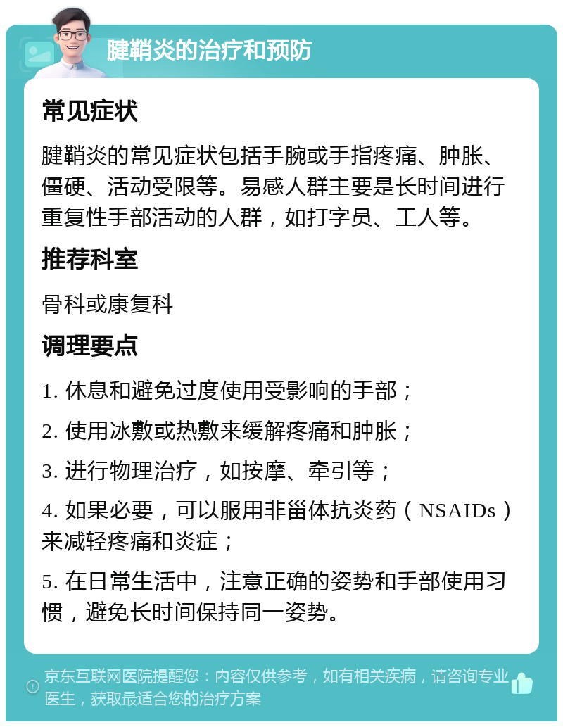 腱鞘炎的治疗和预防 常见症状 腱鞘炎的常见症状包括手腕或手指疼痛、肿胀、僵硬、活动受限等。易感人群主要是长时间进行重复性手部活动的人群，如打字员、工人等。 推荐科室 骨科或康复科 调理要点 1. 休息和避免过度使用受影响的手部； 2. 使用冰敷或热敷来缓解疼痛和肿胀； 3. 进行物理治疗，如按摩、牵引等； 4. 如果必要，可以服用非甾体抗炎药（NSAIDs）来减轻疼痛和炎症； 5. 在日常生活中，注意正确的姿势和手部使用习惯，避免长时间保持同一姿势。