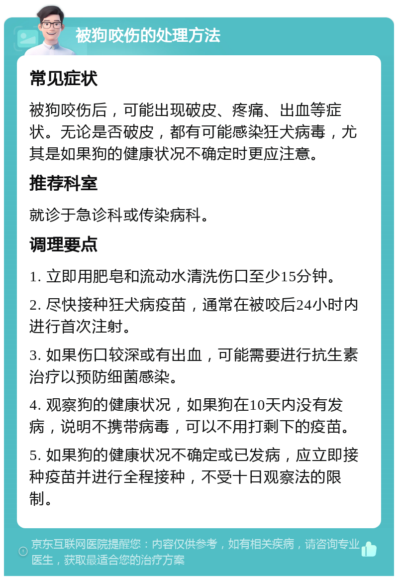 被狗咬伤的处理方法 常见症状 被狗咬伤后，可能出现破皮、疼痛、出血等症状。无论是否破皮，都有可能感染狂犬病毒，尤其是如果狗的健康状况不确定时更应注意。 推荐科室 就诊于急诊科或传染病科。 调理要点 1. 立即用肥皂和流动水清洗伤口至少15分钟。 2. 尽快接种狂犬病疫苗，通常在被咬后24小时内进行首次注射。 3. 如果伤口较深或有出血，可能需要进行抗生素治疗以预防细菌感染。 4. 观察狗的健康状况，如果狗在10天内没有发病，说明不携带病毒，可以不用打剩下的疫苗。 5. 如果狗的健康状况不确定或已发病，应立即接种疫苗并进行全程接种，不受十日观察法的限制。