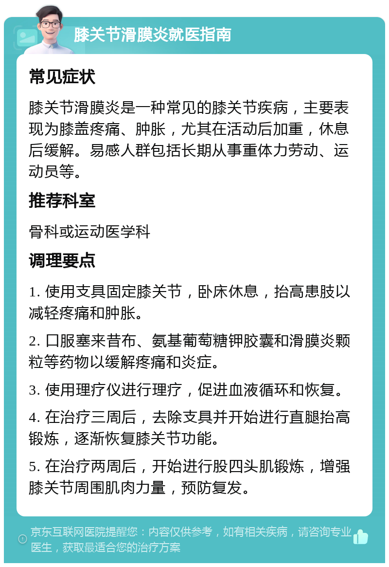 膝关节滑膜炎就医指南 常见症状 膝关节滑膜炎是一种常见的膝关节疾病，主要表现为膝盖疼痛、肿胀，尤其在活动后加重，休息后缓解。易感人群包括长期从事重体力劳动、运动员等。 推荐科室 骨科或运动医学科 调理要点 1. 使用支具固定膝关节，卧床休息，抬高患肢以减轻疼痛和肿胀。 2. 口服塞来昔布、氨基葡萄糖钾胶囊和滑膜炎颗粒等药物以缓解疼痛和炎症。 3. 使用理疗仪进行理疗，促进血液循环和恢复。 4. 在治疗三周后，去除支具并开始进行直腿抬高锻炼，逐渐恢复膝关节功能。 5. 在治疗两周后，开始进行股四头肌锻炼，增强膝关节周围肌肉力量，预防复发。