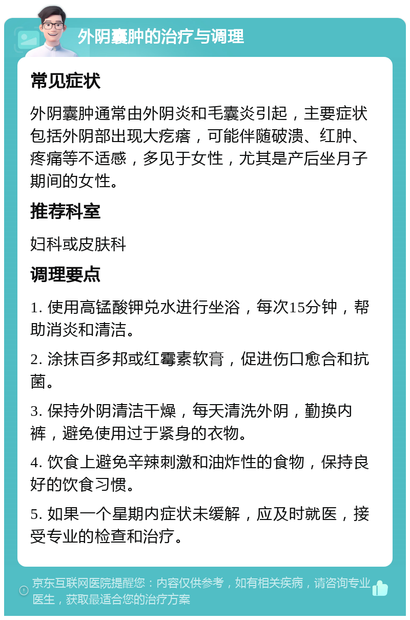 外阴囊肿的治疗与调理 常见症状 外阴囊肿通常由外阴炎和毛囊炎引起，主要症状包括外阴部出现大疙瘩，可能伴随破溃、红肿、疼痛等不适感，多见于女性，尤其是产后坐月子期间的女性。 推荐科室 妇科或皮肤科 调理要点 1. 使用高锰酸钾兑水进行坐浴，每次15分钟，帮助消炎和清洁。 2. 涂抹百多邦或红霉素软膏，促进伤口愈合和抗菌。 3. 保持外阴清洁干燥，每天清洗外阴，勤换内裤，避免使用过于紧身的衣物。 4. 饮食上避免辛辣刺激和油炸性的食物，保持良好的饮食习惯。 5. 如果一个星期内症状未缓解，应及时就医，接受专业的检查和治疗。