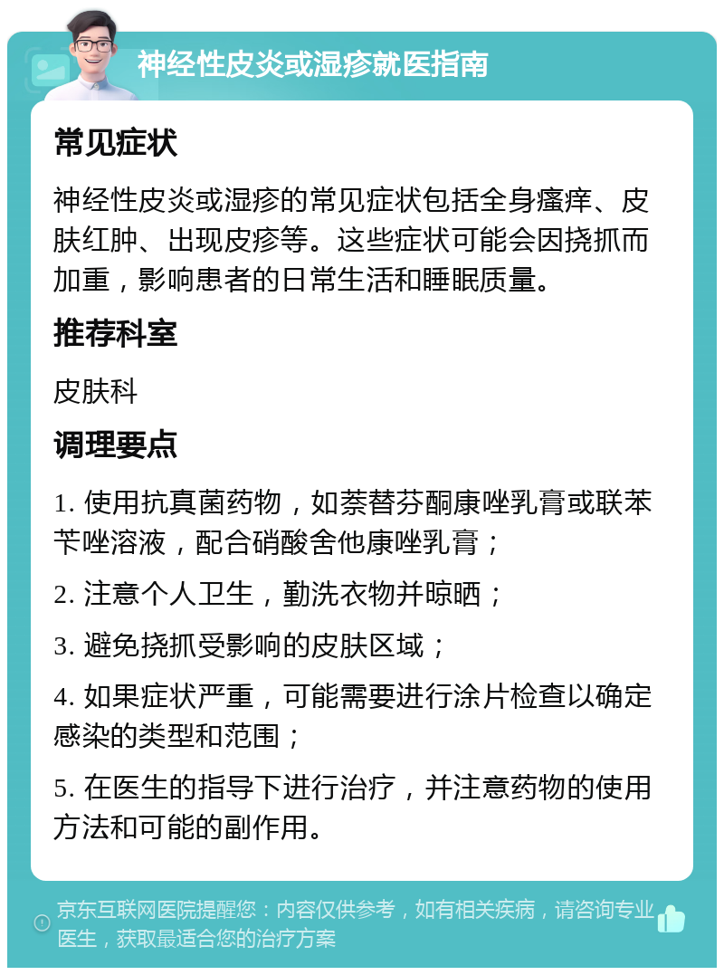 神经性皮炎或湿疹就医指南 常见症状 神经性皮炎或湿疹的常见症状包括全身瘙痒、皮肤红肿、出现皮疹等。这些症状可能会因挠抓而加重，影响患者的日常生活和睡眠质量。 推荐科室 皮肤科 调理要点 1. 使用抗真菌药物，如萘替芬酮康唑乳膏或联苯苄唑溶液，配合硝酸舍他康唑乳膏； 2. 注意个人卫生，勤洗衣物并晾晒； 3. 避免挠抓受影响的皮肤区域； 4. 如果症状严重，可能需要进行涂片检查以确定感染的类型和范围； 5. 在医生的指导下进行治疗，并注意药物的使用方法和可能的副作用。