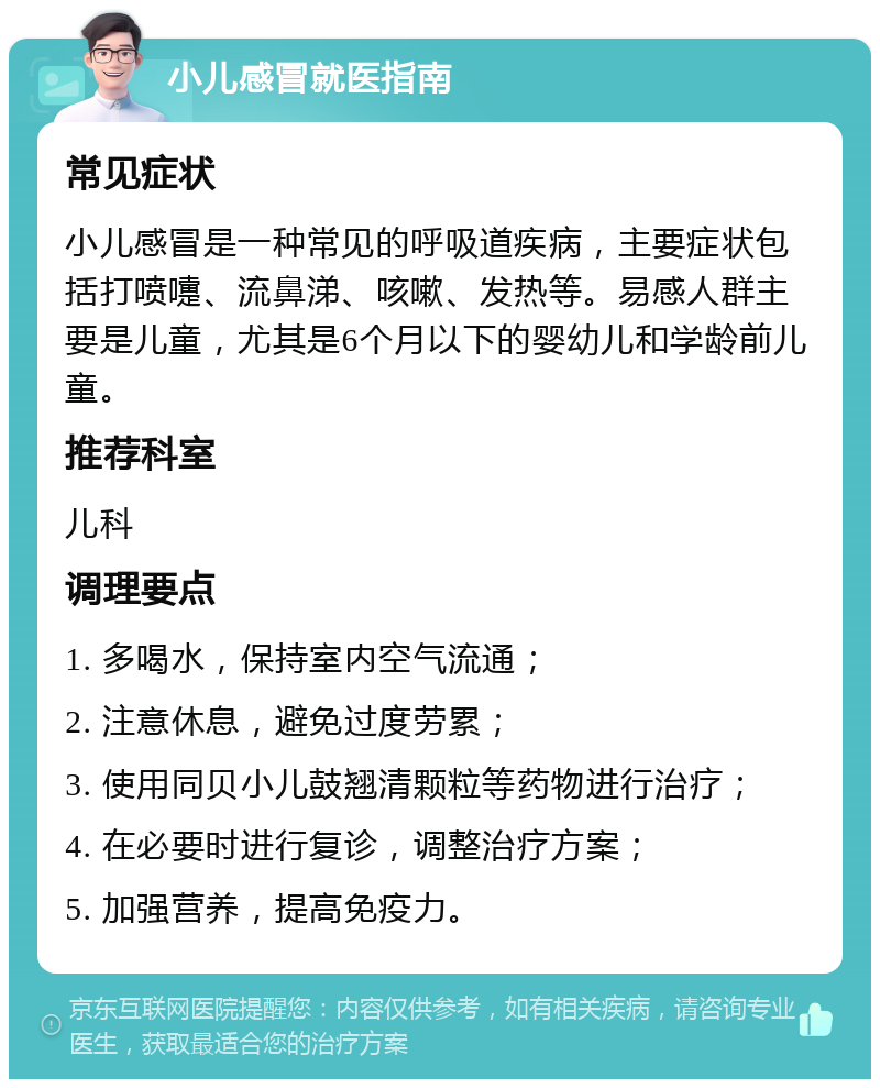 小儿感冒就医指南 常见症状 小儿感冒是一种常见的呼吸道疾病，主要症状包括打喷嚏、流鼻涕、咳嗽、发热等。易感人群主要是儿童，尤其是6个月以下的婴幼儿和学龄前儿童。 推荐科室 儿科 调理要点 1. 多喝水，保持室内空气流通； 2. 注意休息，避免过度劳累； 3. 使用同贝小儿鼓翘清颗粒等药物进行治疗； 4. 在必要时进行复诊，调整治疗方案； 5. 加强营养，提高免疫力。