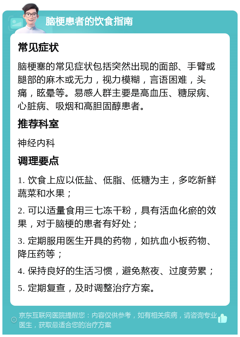 脑梗患者的饮食指南 常见症状 脑梗塞的常见症状包括突然出现的面部、手臂或腿部的麻木或无力，视力模糊，言语困难，头痛，眩晕等。易感人群主要是高血压、糖尿病、心脏病、吸烟和高胆固醇患者。 推荐科室 神经内科 调理要点 1. 饮食上应以低盐、低脂、低糖为主，多吃新鲜蔬菜和水果； 2. 可以适量食用三七冻干粉，具有活血化瘀的效果，对于脑梗的患者有好处； 3. 定期服用医生开具的药物，如抗血小板药物、降压药等； 4. 保持良好的生活习惯，避免熬夜、过度劳累； 5. 定期复查，及时调整治疗方案。