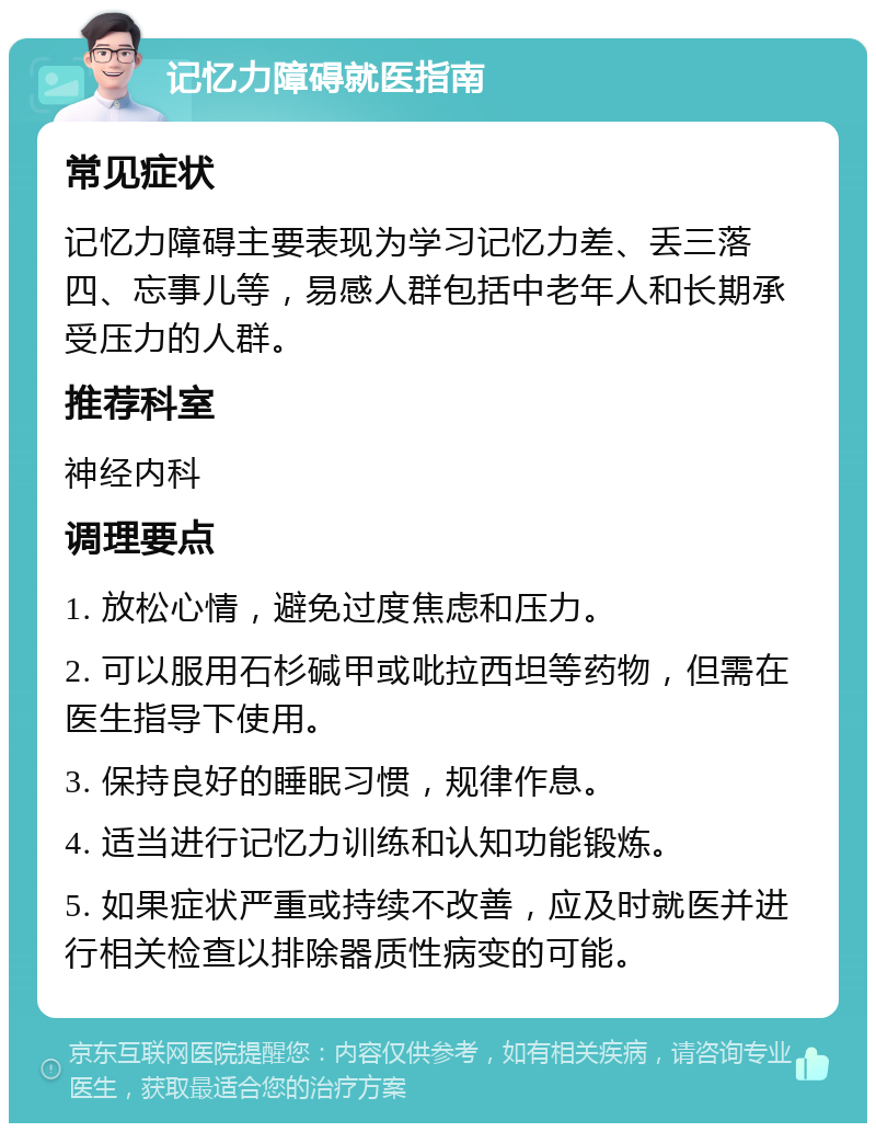 记忆力障碍就医指南 常见症状 记忆力障碍主要表现为学习记忆力差、丢三落四、忘事儿等，易感人群包括中老年人和长期承受压力的人群。 推荐科室 神经内科 调理要点 1. 放松心情，避免过度焦虑和压力。 2. 可以服用石杉碱甲或吡拉西坦等药物，但需在医生指导下使用。 3. 保持良好的睡眠习惯，规律作息。 4. 适当进行记忆力训练和认知功能锻炼。 5. 如果症状严重或持续不改善，应及时就医并进行相关检查以排除器质性病变的可能。