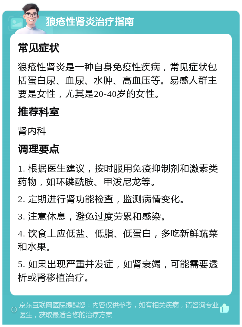 狼疮性肾炎治疗指南 常见症状 狼疮性肾炎是一种自身免疫性疾病，常见症状包括蛋白尿、血尿、水肿、高血压等。易感人群主要是女性，尤其是20-40岁的女性。 推荐科室 肾内科 调理要点 1. 根据医生建议，按时服用免疫抑制剂和激素类药物，如环磷酰胺、甲泼尼龙等。 2. 定期进行肾功能检查，监测病情变化。 3. 注意休息，避免过度劳累和感染。 4. 饮食上应低盐、低脂、低蛋白，多吃新鲜蔬菜和水果。 5. 如果出现严重并发症，如肾衰竭，可能需要透析或肾移植治疗。