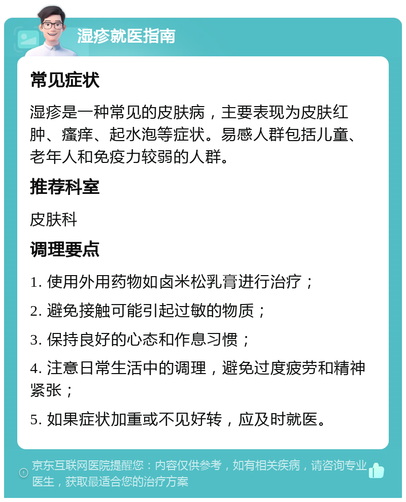 湿疹就医指南 常见症状 湿疹是一种常见的皮肤病，主要表现为皮肤红肿、瘙痒、起水泡等症状。易感人群包括儿童、老年人和免疫力较弱的人群。 推荐科室 皮肤科 调理要点 1. 使用外用药物如卤米松乳膏进行治疗； 2. 避免接触可能引起过敏的物质； 3. 保持良好的心态和作息习惯； 4. 注意日常生活中的调理，避免过度疲劳和精神紧张； 5. 如果症状加重或不见好转，应及时就医。