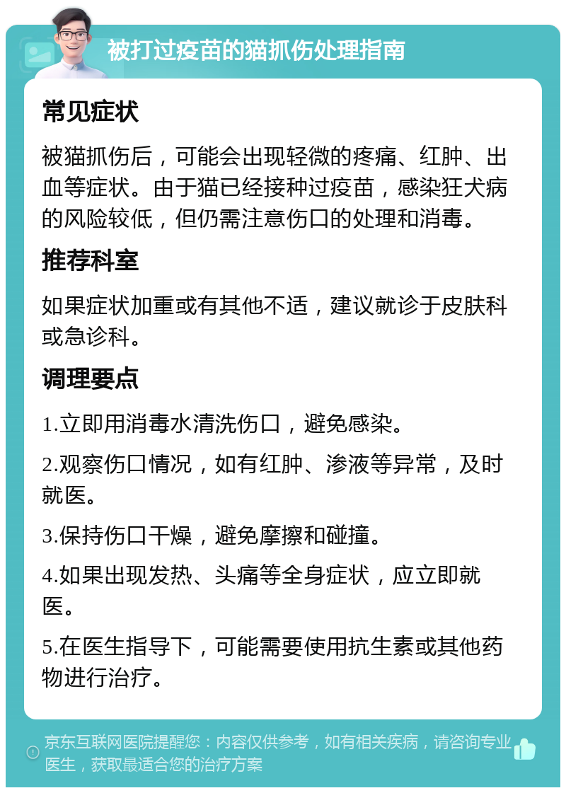 被打过疫苗的猫抓伤处理指南 常见症状 被猫抓伤后，可能会出现轻微的疼痛、红肿、出血等症状。由于猫已经接种过疫苗，感染狂犬病的风险较低，但仍需注意伤口的处理和消毒。 推荐科室 如果症状加重或有其他不适，建议就诊于皮肤科或急诊科。 调理要点 1.立即用消毒水清洗伤口，避免感染。 2.观察伤口情况，如有红肿、渗液等异常，及时就医。 3.保持伤口干燥，避免摩擦和碰撞。 4.如果出现发热、头痛等全身症状，应立即就医。 5.在医生指导下，可能需要使用抗生素或其他药物进行治疗。