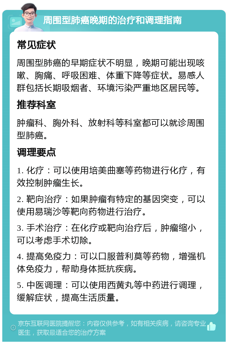 周围型肺癌晚期的治疗和调理指南 常见症状 周围型肺癌的早期症状不明显，晚期可能出现咳嗽、胸痛、呼吸困难、体重下降等症状。易感人群包括长期吸烟者、环境污染严重地区居民等。 推荐科室 肿瘤科、胸外科、放射科等科室都可以就诊周围型肺癌。 调理要点 1. 化疗：可以使用培美曲塞等药物进行化疗，有效控制肿瘤生长。 2. 靶向治疗：如果肿瘤有特定的基因突变，可以使用易瑞沙等靶向药物进行治疗。 3. 手术治疗：在化疗或靶向治疗后，肿瘤缩小，可以考虑手术切除。 4. 提高免疫力：可以口服普利莫等药物，增强机体免疫力，帮助身体抵抗疾病。 5. 中医调理：可以使用西黄丸等中药进行调理，缓解症状，提高生活质量。