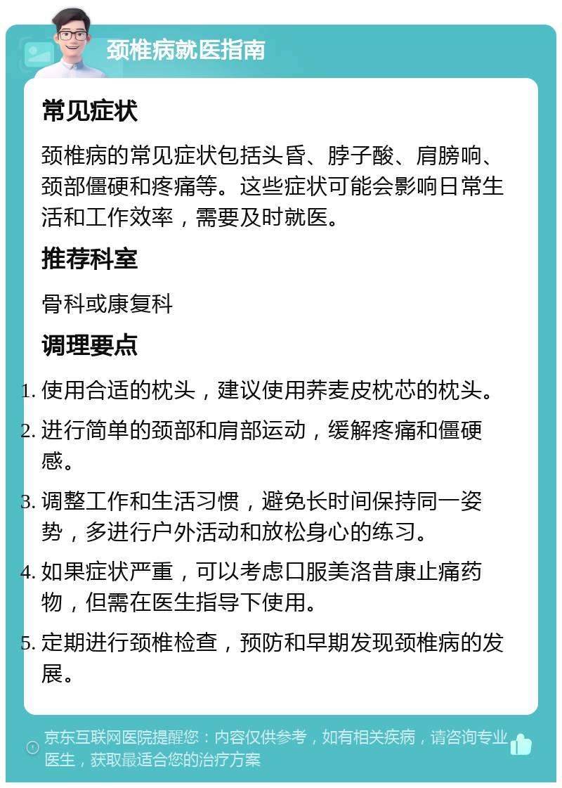 颈椎病就医指南 常见症状 颈椎病的常见症状包括头昏、脖子酸、肩膀响、颈部僵硬和疼痛等。这些症状可能会影响日常生活和工作效率，需要及时就医。 推荐科室 骨科或康复科 调理要点 使用合适的枕头，建议使用荞麦皮枕芯的枕头。 进行简单的颈部和肩部运动，缓解疼痛和僵硬感。 调整工作和生活习惯，避免长时间保持同一姿势，多进行户外活动和放松身心的练习。 如果症状严重，可以考虑口服美洛昔康止痛药物，但需在医生指导下使用。 定期进行颈椎检查，预防和早期发现颈椎病的发展。