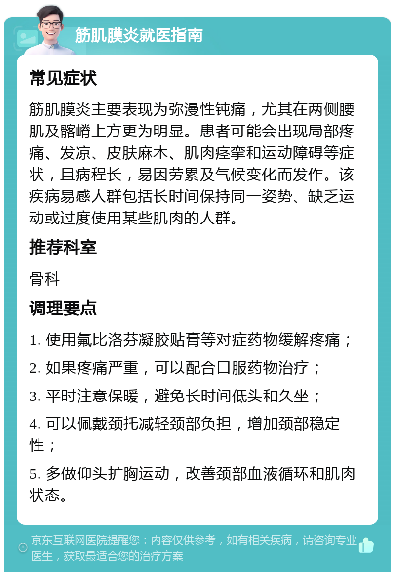 筋肌膜炎就医指南 常见症状 筋肌膜炎主要表现为弥漫性钝痛，尤其在两侧腰肌及髂嵴上方更为明显。患者可能会出现局部疼痛、发凉、皮肤麻木、肌肉痉挛和运动障碍等症状，且病程长，易因劳累及气候变化而发作。该疾病易感人群包括长时间保持同一姿势、缺乏运动或过度使用某些肌肉的人群。 推荐科室 骨科 调理要点 1. 使用氟比洛芬凝胶贴膏等对症药物缓解疼痛； 2. 如果疼痛严重，可以配合口服药物治疗； 3. 平时注意保暖，避免长时间低头和久坐； 4. 可以佩戴颈托减轻颈部负担，增加颈部稳定性； 5. 多做仰头扩胸运动，改善颈部血液循环和肌肉状态。