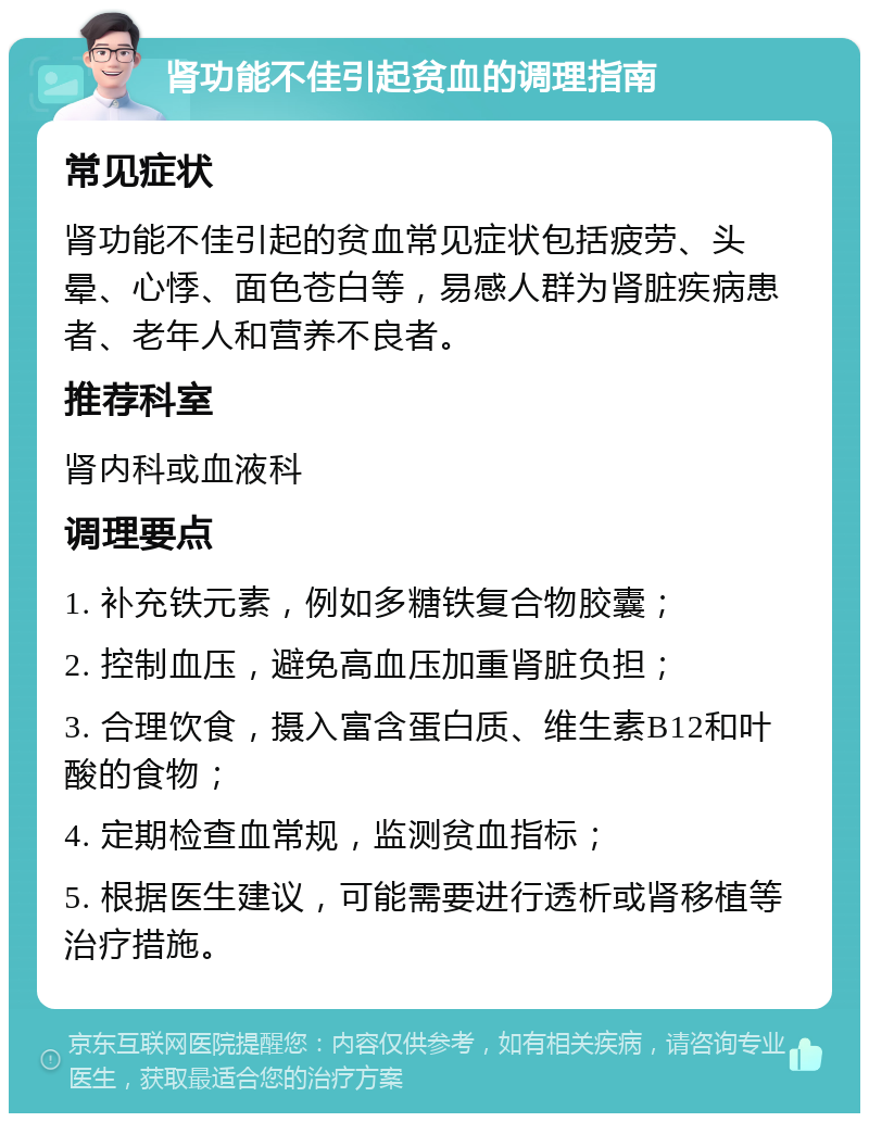 肾功能不佳引起贫血的调理指南 常见症状 肾功能不佳引起的贫血常见症状包括疲劳、头晕、心悸、面色苍白等，易感人群为肾脏疾病患者、老年人和营养不良者。 推荐科室 肾内科或血液科 调理要点 1. 补充铁元素，例如多糖铁复合物胶囊； 2. 控制血压，避免高血压加重肾脏负担； 3. 合理饮食，摄入富含蛋白质、维生素B12和叶酸的食物； 4. 定期检查血常规，监测贫血指标； 5. 根据医生建议，可能需要进行透析或肾移植等治疗措施。