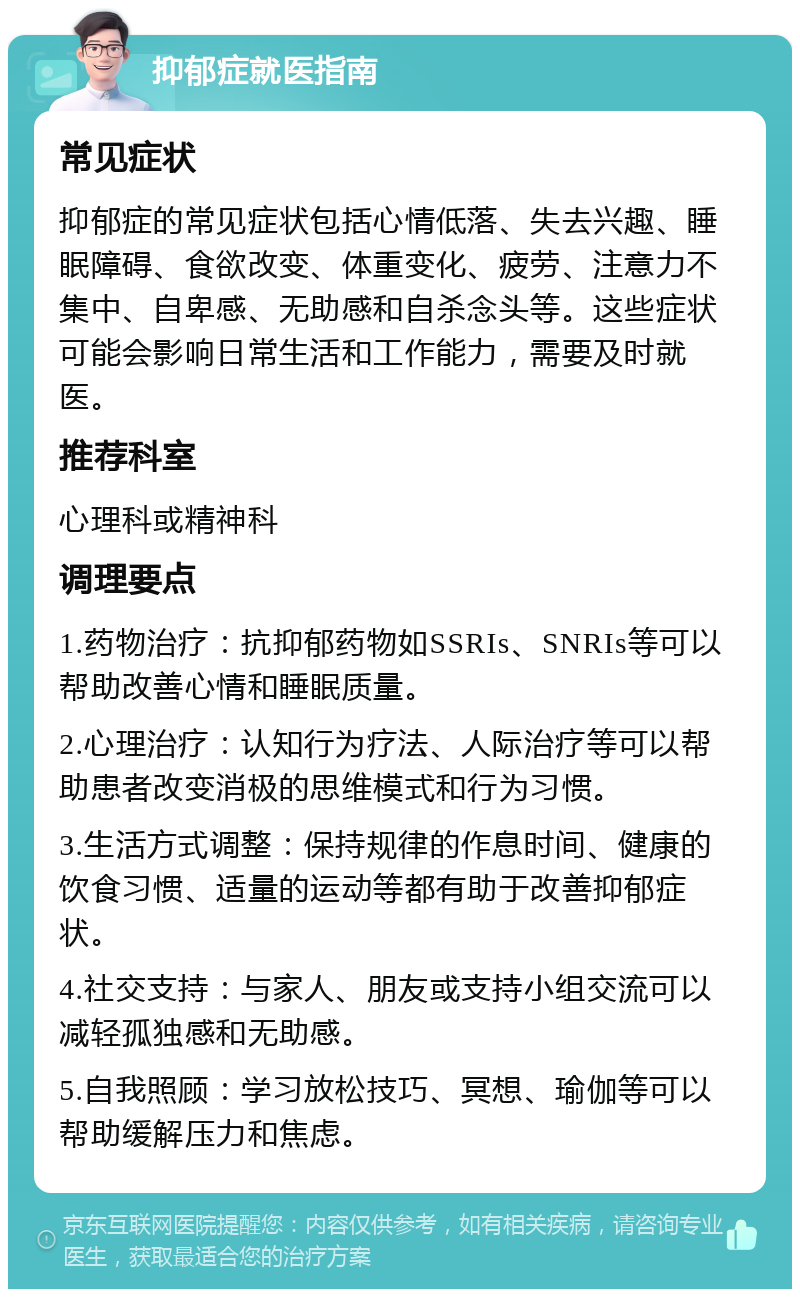 抑郁症就医指南 常见症状 抑郁症的常见症状包括心情低落、失去兴趣、睡眠障碍、食欲改变、体重变化、疲劳、注意力不集中、自卑感、无助感和自杀念头等。这些症状可能会影响日常生活和工作能力，需要及时就医。 推荐科室 心理科或精神科 调理要点 1.药物治疗：抗抑郁药物如SSRIs、SNRIs等可以帮助改善心情和睡眠质量。 2.心理治疗：认知行为疗法、人际治疗等可以帮助患者改变消极的思维模式和行为习惯。 3.生活方式调整：保持规律的作息时间、健康的饮食习惯、适量的运动等都有助于改善抑郁症状。 4.社交支持：与家人、朋友或支持小组交流可以减轻孤独感和无助感。 5.自我照顾：学习放松技巧、冥想、瑜伽等可以帮助缓解压力和焦虑。