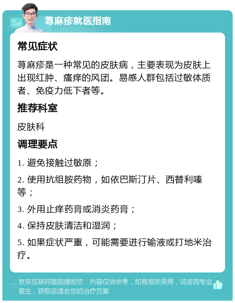 荨麻疹就医指南 常见症状 荨麻疹是一种常见的皮肤病，主要表现为皮肤上出现红肿、瘙痒的风团。易感人群包括过敏体质者、免疫力低下者等。 推荐科室 皮肤科 调理要点 1. 避免接触过敏原； 2. 使用抗组胺药物，如依巴斯汀片、西替利嗪等； 3. 外用止痒药膏或消炎药膏； 4. 保持皮肤清洁和湿润； 5. 如果症状严重，可能需要进行输液或打地米治疗。