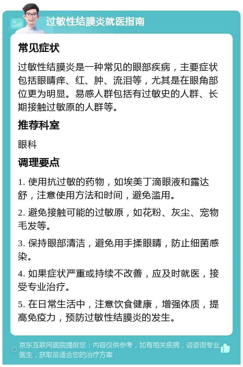 过敏性结膜炎就医指南 常见症状 过敏性结膜炎是一种常见的眼部疾病，主要症状包括眼睛痒、红、肿、流泪等，尤其是在眼角部位更为明显。易感人群包括有过敏史的人群、长期接触过敏原的人群等。 推荐科室 眼科 调理要点 1. 使用抗过敏的药物，如埃美丁滴眼液和露达舒，注意使用方法和时间，避免滥用。 2. 避免接触可能的过敏原，如花粉、灰尘、宠物毛发等。 3. 保持眼部清洁，避免用手揉眼睛，防止细菌感染。 4. 如果症状严重或持续不改善，应及时就医，接受专业治疗。 5. 在日常生活中，注意饮食健康，增强体质，提高免疫力，预防过敏性结膜炎的发生。