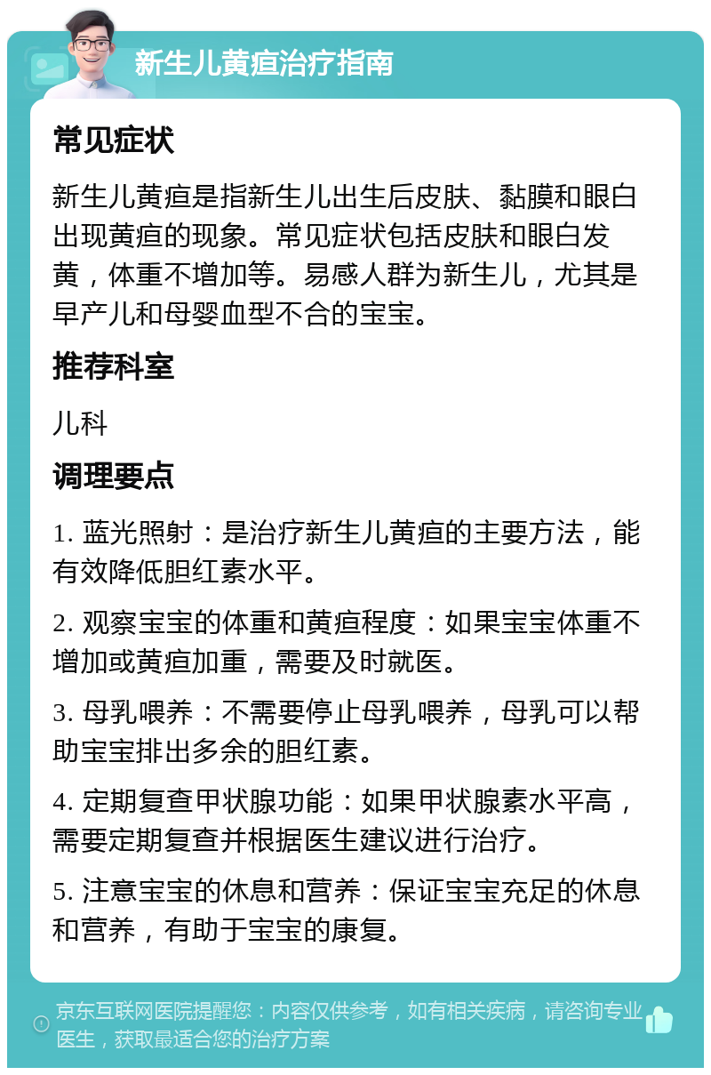 新生儿黄疸治疗指南 常见症状 新生儿黄疸是指新生儿出生后皮肤、黏膜和眼白出现黄疸的现象。常见症状包括皮肤和眼白发黄，体重不增加等。易感人群为新生儿，尤其是早产儿和母婴血型不合的宝宝。 推荐科室 儿科 调理要点 1. 蓝光照射：是治疗新生儿黄疸的主要方法，能有效降低胆红素水平。 2. 观察宝宝的体重和黄疸程度：如果宝宝体重不增加或黄疸加重，需要及时就医。 3. 母乳喂养：不需要停止母乳喂养，母乳可以帮助宝宝排出多余的胆红素。 4. 定期复查甲状腺功能：如果甲状腺素水平高，需要定期复查并根据医生建议进行治疗。 5. 注意宝宝的休息和营养：保证宝宝充足的休息和营养，有助于宝宝的康复。