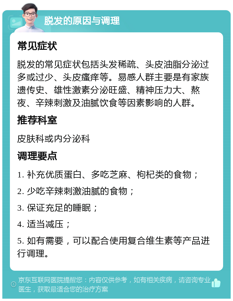 脱发的原因与调理 常见症状 脱发的常见症状包括头发稀疏、头皮油脂分泌过多或过少、头皮瘙痒等。易感人群主要是有家族遗传史、雄性激素分泌旺盛、精神压力大、熬夜、辛辣刺激及油腻饮食等因素影响的人群。 推荐科室 皮肤科或内分泌科 调理要点 1. 补充优质蛋白、多吃芝麻、枸杞类的食物； 2. 少吃辛辣刺激油腻的食物； 3. 保证充足的睡眠； 4. 适当减压； 5. 如有需要，可以配合使用复合维生素等产品进行调理。