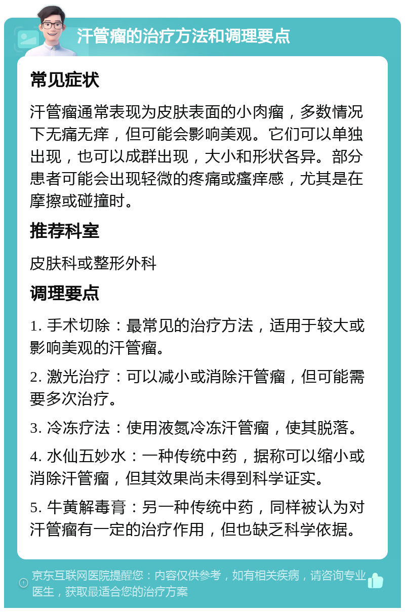 汗管瘤的治疗方法和调理要点 常见症状 汗管瘤通常表现为皮肤表面的小肉瘤，多数情况下无痛无痒，但可能会影响美观。它们可以单独出现，也可以成群出现，大小和形状各异。部分患者可能会出现轻微的疼痛或瘙痒感，尤其是在摩擦或碰撞时。 推荐科室 皮肤科或整形外科 调理要点 1. 手术切除：最常见的治疗方法，适用于较大或影响美观的汗管瘤。 2. 激光治疗：可以减小或消除汗管瘤，但可能需要多次治疗。 3. 冷冻疗法：使用液氮冷冻汗管瘤，使其脱落。 4. 水仙五妙水：一种传统中药，据称可以缩小或消除汗管瘤，但其效果尚未得到科学证实。 5. 牛黄解毒膏：另一种传统中药，同样被认为对汗管瘤有一定的治疗作用，但也缺乏科学依据。