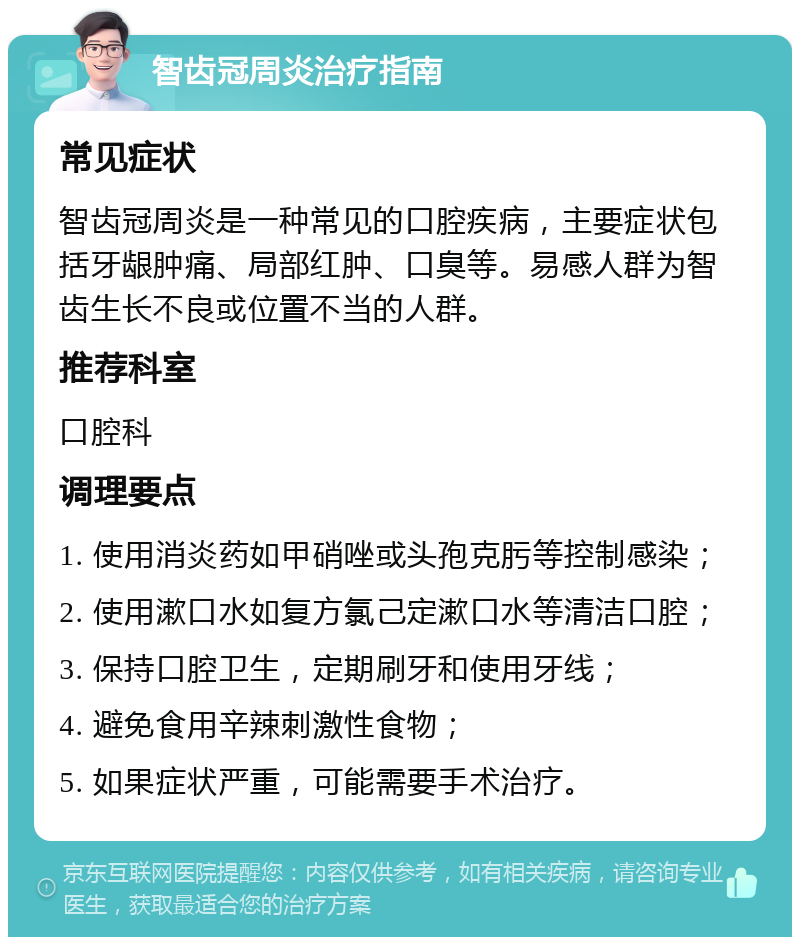 智齿冠周炎治疗指南 常见症状 智齿冠周炎是一种常见的口腔疾病，主要症状包括牙龈肿痛、局部红肿、口臭等。易感人群为智齿生长不良或位置不当的人群。 推荐科室 口腔科 调理要点 1. 使用消炎药如甲硝唑或头孢克肟等控制感染； 2. 使用漱口水如复方氯己定漱口水等清洁口腔； 3. 保持口腔卫生，定期刷牙和使用牙线； 4. 避免食用辛辣刺激性食物； 5. 如果症状严重，可能需要手术治疗。