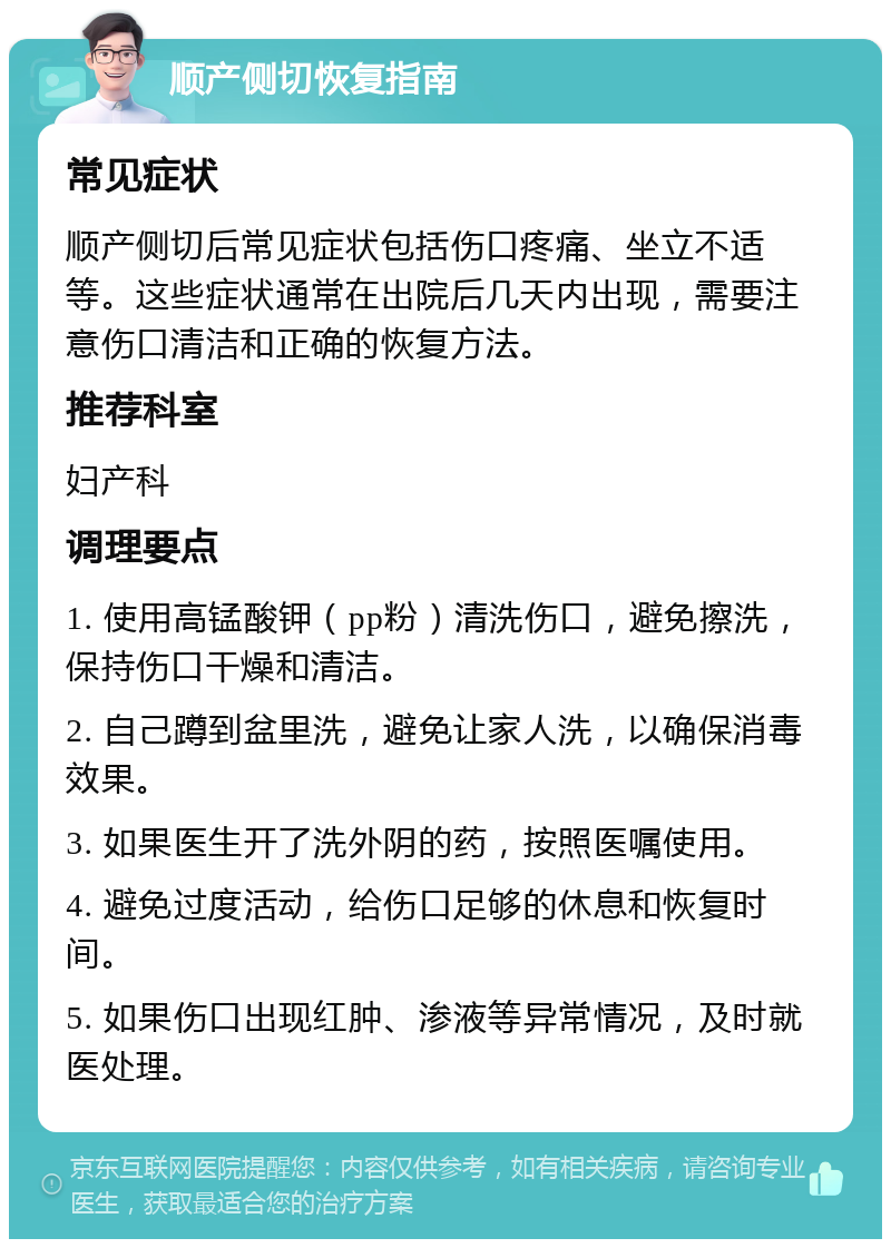 顺产侧切恢复指南 常见症状 顺产侧切后常见症状包括伤口疼痛、坐立不适等。这些症状通常在出院后几天内出现，需要注意伤口清洁和正确的恢复方法。 推荐科室 妇产科 调理要点 1. 使用高锰酸钾（pp粉）清洗伤口，避免擦洗，保持伤口干燥和清洁。 2. 自己蹲到盆里洗，避免让家人洗，以确保消毒效果。 3. 如果医生开了洗外阴的药，按照医嘱使用。 4. 避免过度活动，给伤口足够的休息和恢复时间。 5. 如果伤口出现红肿、渗液等异常情况，及时就医处理。