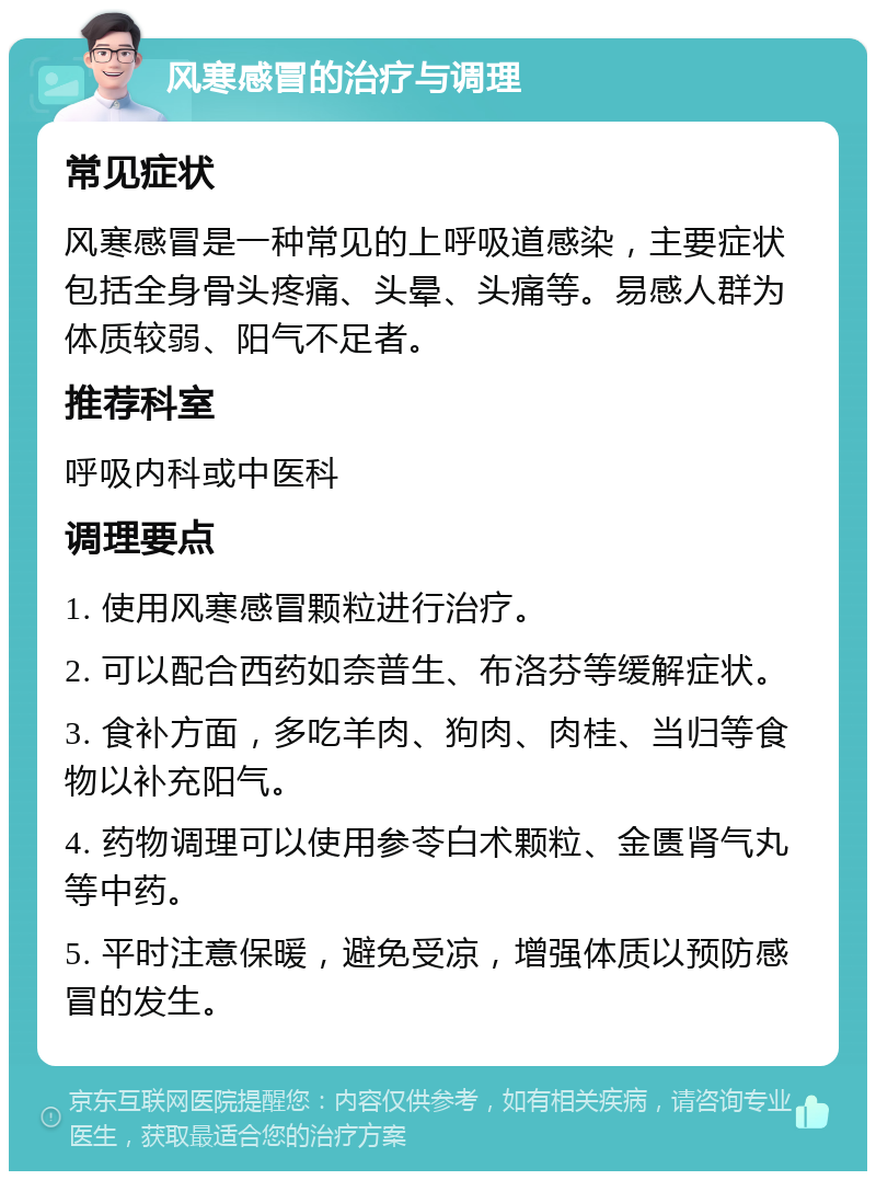 风寒感冒的治疗与调理 常见症状 风寒感冒是一种常见的上呼吸道感染，主要症状包括全身骨头疼痛、头晕、头痛等。易感人群为体质较弱、阳气不足者。 推荐科室 呼吸内科或中医科 调理要点 1. 使用风寒感冒颗粒进行治疗。 2. 可以配合西药如奈普生、布洛芬等缓解症状。 3. 食补方面，多吃羊肉、狗肉、肉桂、当归等食物以补充阳气。 4. 药物调理可以使用参苓白术颗粒、金匮肾气丸等中药。 5. 平时注意保暖，避免受凉，增强体质以预防感冒的发生。