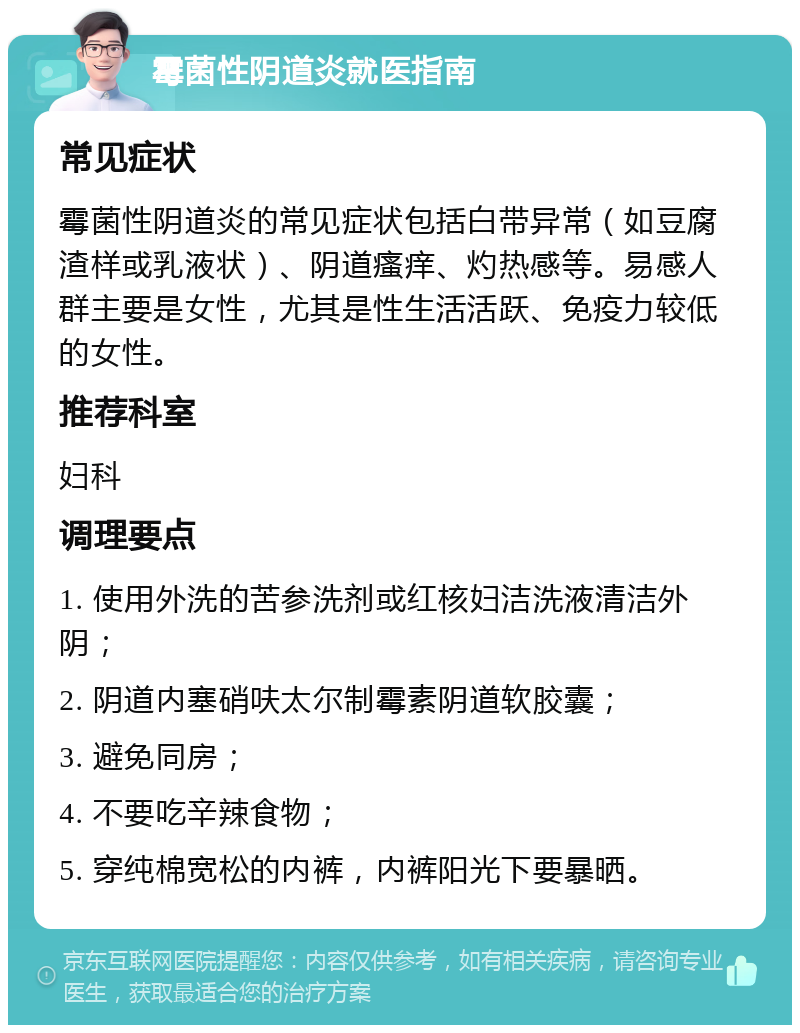 霉菌性阴道炎就医指南 常见症状 霉菌性阴道炎的常见症状包括白带异常（如豆腐渣样或乳液状）、阴道瘙痒、灼热感等。易感人群主要是女性，尤其是性生活活跃、免疫力较低的女性。 推荐科室 妇科 调理要点 1. 使用外洗的苦参洗剂或红核妇洁洗液清洁外阴； 2. 阴道内塞硝呋太尔制霉素阴道软胶囊； 3. 避免同房； 4. 不要吃辛辣食物； 5. 穿纯棉宽松的内裤，内裤阳光下要暴晒。