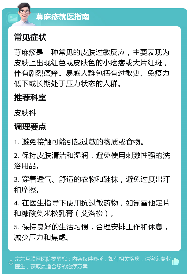 荨麻疹就医指南 常见症状 荨麻疹是一种常见的皮肤过敏反应，主要表现为皮肤上出现红色或皮肤色的小疙瘩或大片红斑，伴有剧烈瘙痒。易感人群包括有过敏史、免疫力低下或长期处于压力状态的人群。 推荐科室 皮肤科 调理要点 1. 避免接触可能引起过敏的物质或食物。 2. 保持皮肤清洁和湿润，避免使用刺激性强的洗浴用品。 3. 穿着透气、舒适的衣物和鞋袜，避免过度出汗和摩擦。 4. 在医生指导下使用抗过敏药物，如氯雷他定片和糠酸莫米松乳膏（艾洛松）。 5. 保持良好的生活习惯，合理安排工作和休息，减少压力和焦虑。