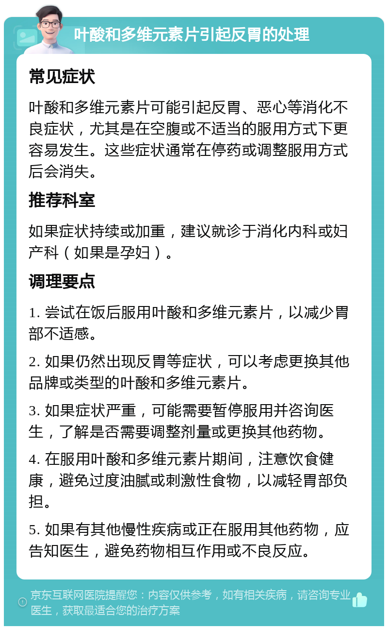 叶酸和多维元素片引起反胃的处理 常见症状 叶酸和多维元素片可能引起反胃、恶心等消化不良症状，尤其是在空腹或不适当的服用方式下更容易发生。这些症状通常在停药或调整服用方式后会消失。 推荐科室 如果症状持续或加重，建议就诊于消化内科或妇产科（如果是孕妇）。 调理要点 1. 尝试在饭后服用叶酸和多维元素片，以减少胃部不适感。 2. 如果仍然出现反胃等症状，可以考虑更换其他品牌或类型的叶酸和多维元素片。 3. 如果症状严重，可能需要暂停服用并咨询医生，了解是否需要调整剂量或更换其他药物。 4. 在服用叶酸和多维元素片期间，注意饮食健康，避免过度油腻或刺激性食物，以减轻胃部负担。 5. 如果有其他慢性疾病或正在服用其他药物，应告知医生，避免药物相互作用或不良反应。