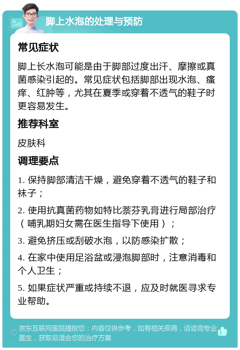 脚上水泡的处理与预防 常见症状 脚上长水泡可能是由于脚部过度出汗、摩擦或真菌感染引起的。常见症状包括脚部出现水泡、瘙痒、红肿等，尤其在夏季或穿着不透气的鞋子时更容易发生。 推荐科室 皮肤科 调理要点 1. 保持脚部清洁干燥，避免穿着不透气的鞋子和袜子； 2. 使用抗真菌药物如特比萘芬乳膏进行局部治疗（哺乳期妇女需在医生指导下使用）； 3. 避免挤压或刮破水泡，以防感染扩散； 4. 在家中使用足浴盆或浸泡脚部时，注意消毒和个人卫生； 5. 如果症状严重或持续不退，应及时就医寻求专业帮助。