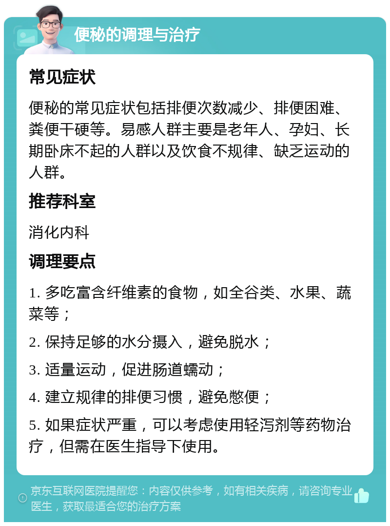 便秘的调理与治疗 常见症状 便秘的常见症状包括排便次数减少、排便困难、粪便干硬等。易感人群主要是老年人、孕妇、长期卧床不起的人群以及饮食不规律、缺乏运动的人群。 推荐科室 消化内科 调理要点 1. 多吃富含纤维素的食物，如全谷类、水果、蔬菜等； 2. 保持足够的水分摄入，避免脱水； 3. 适量运动，促进肠道蠕动； 4. 建立规律的排便习惯，避免憋便； 5. 如果症状严重，可以考虑使用轻泻剂等药物治疗，但需在医生指导下使用。