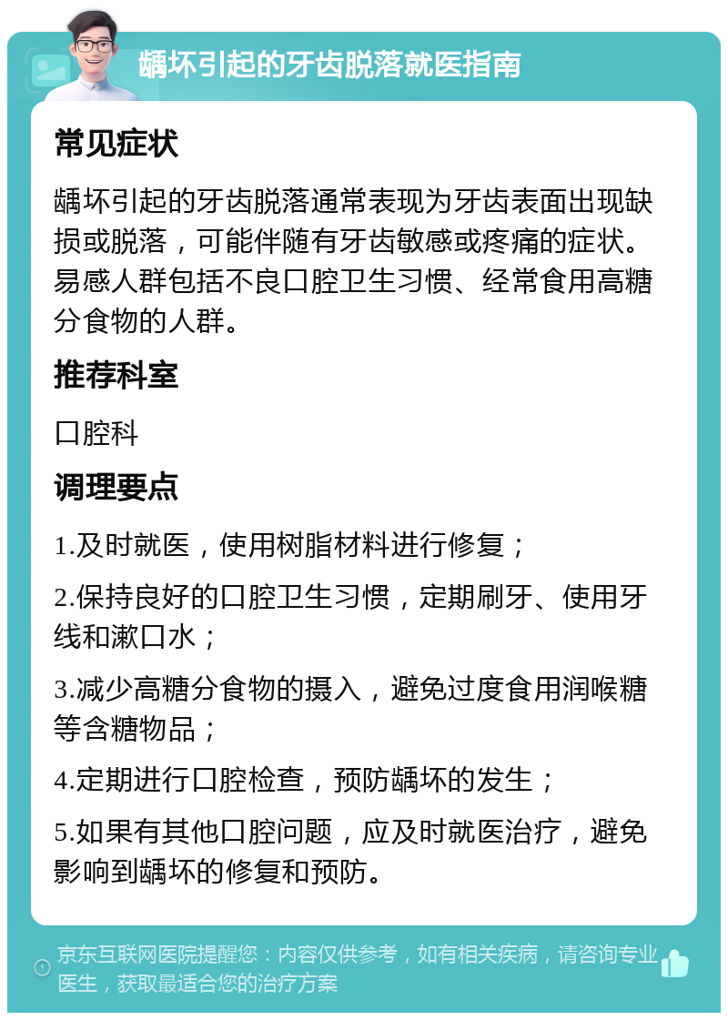 龋坏引起的牙齿脱落就医指南 常见症状 龋坏引起的牙齿脱落通常表现为牙齿表面出现缺损或脱落，可能伴随有牙齿敏感或疼痛的症状。易感人群包括不良口腔卫生习惯、经常食用高糖分食物的人群。 推荐科室 口腔科 调理要点 1.及时就医，使用树脂材料进行修复； 2.保持良好的口腔卫生习惯，定期刷牙、使用牙线和漱口水； 3.减少高糖分食物的摄入，避免过度食用润喉糖等含糖物品； 4.定期进行口腔检查，预防龋坏的发生； 5.如果有其他口腔问题，应及时就医治疗，避免影响到龋坏的修复和预防。