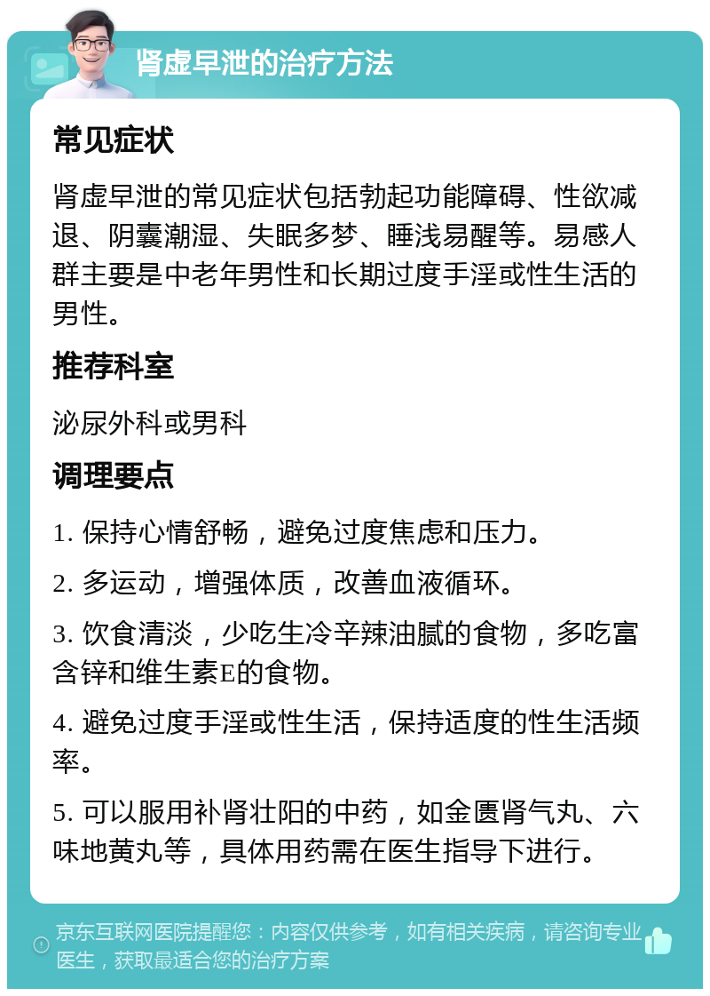 肾虚早泄的治疗方法 常见症状 肾虚早泄的常见症状包括勃起功能障碍、性欲减退、阴囊潮湿、失眠多梦、睡浅易醒等。易感人群主要是中老年男性和长期过度手淫或性生活的男性。 推荐科室 泌尿外科或男科 调理要点 1. 保持心情舒畅，避免过度焦虑和压力。 2. 多运动，增强体质，改善血液循环。 3. 饮食清淡，少吃生冷辛辣油腻的食物，多吃富含锌和维生素E的食物。 4. 避免过度手淫或性生活，保持适度的性生活频率。 5. 可以服用补肾壮阳的中药，如金匮肾气丸、六味地黄丸等，具体用药需在医生指导下进行。