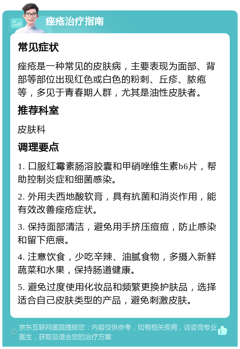 痤疮治疗指南 常见症状 痤疮是一种常见的皮肤病，主要表现为面部、背部等部位出现红色或白色的粉刺、丘疹、脓疱等，多见于青春期人群，尤其是油性皮肤者。 推荐科室 皮肤科 调理要点 1. 口服红霉素肠溶胶囊和甲硝唑维生素b6片，帮助控制炎症和细菌感染。 2. 外用夫西地酸软膏，具有抗菌和消炎作用，能有效改善痤疮症状。 3. 保持面部清洁，避免用手挤压痘痘，防止感染和留下疤痕。 4. 注意饮食，少吃辛辣、油腻食物，多摄入新鲜蔬菜和水果，保持肠道健康。 5. 避免过度使用化妆品和频繁更换护肤品，选择适合自己皮肤类型的产品，避免刺激皮肤。