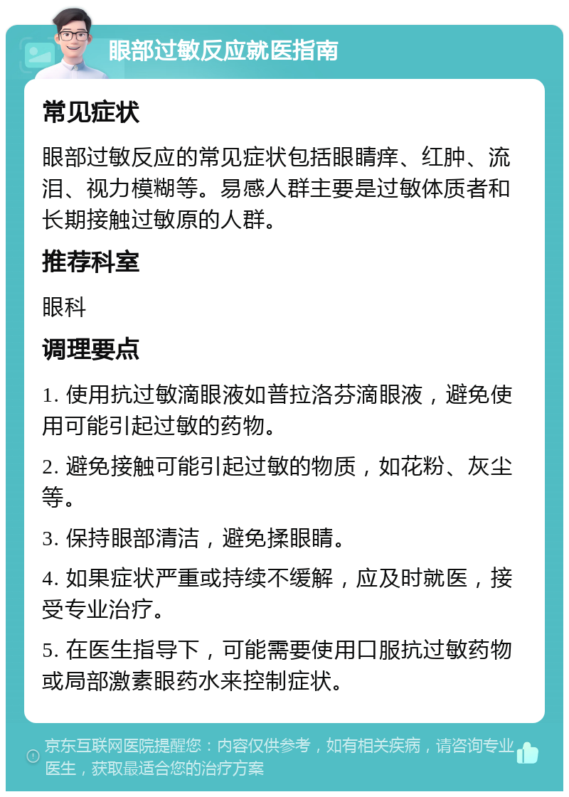 眼部过敏反应就医指南 常见症状 眼部过敏反应的常见症状包括眼睛痒、红肿、流泪、视力模糊等。易感人群主要是过敏体质者和长期接触过敏原的人群。 推荐科室 眼科 调理要点 1. 使用抗过敏滴眼液如普拉洛芬滴眼液，避免使用可能引起过敏的药物。 2. 避免接触可能引起过敏的物质，如花粉、灰尘等。 3. 保持眼部清洁，避免揉眼睛。 4. 如果症状严重或持续不缓解，应及时就医，接受专业治疗。 5. 在医生指导下，可能需要使用口服抗过敏药物或局部激素眼药水来控制症状。