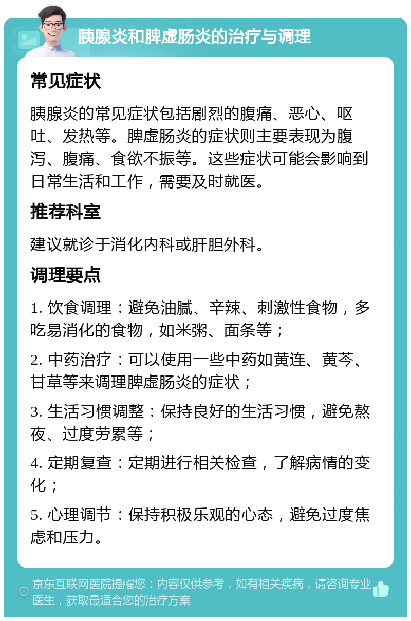 胰腺炎和脾虚肠炎的治疗与调理 常见症状 胰腺炎的常见症状包括剧烈的腹痛、恶心、呕吐、发热等。脾虚肠炎的症状则主要表现为腹泻、腹痛、食欲不振等。这些症状可能会影响到日常生活和工作，需要及时就医。 推荐科室 建议就诊于消化内科或肝胆外科。 调理要点 1. 饮食调理：避免油腻、辛辣、刺激性食物，多吃易消化的食物，如米粥、面条等； 2. 中药治疗：可以使用一些中药如黄连、黄芩、甘草等来调理脾虚肠炎的症状； 3. 生活习惯调整：保持良好的生活习惯，避免熬夜、过度劳累等； 4. 定期复查：定期进行相关检查，了解病情的变化； 5. 心理调节：保持积极乐观的心态，避免过度焦虑和压力。