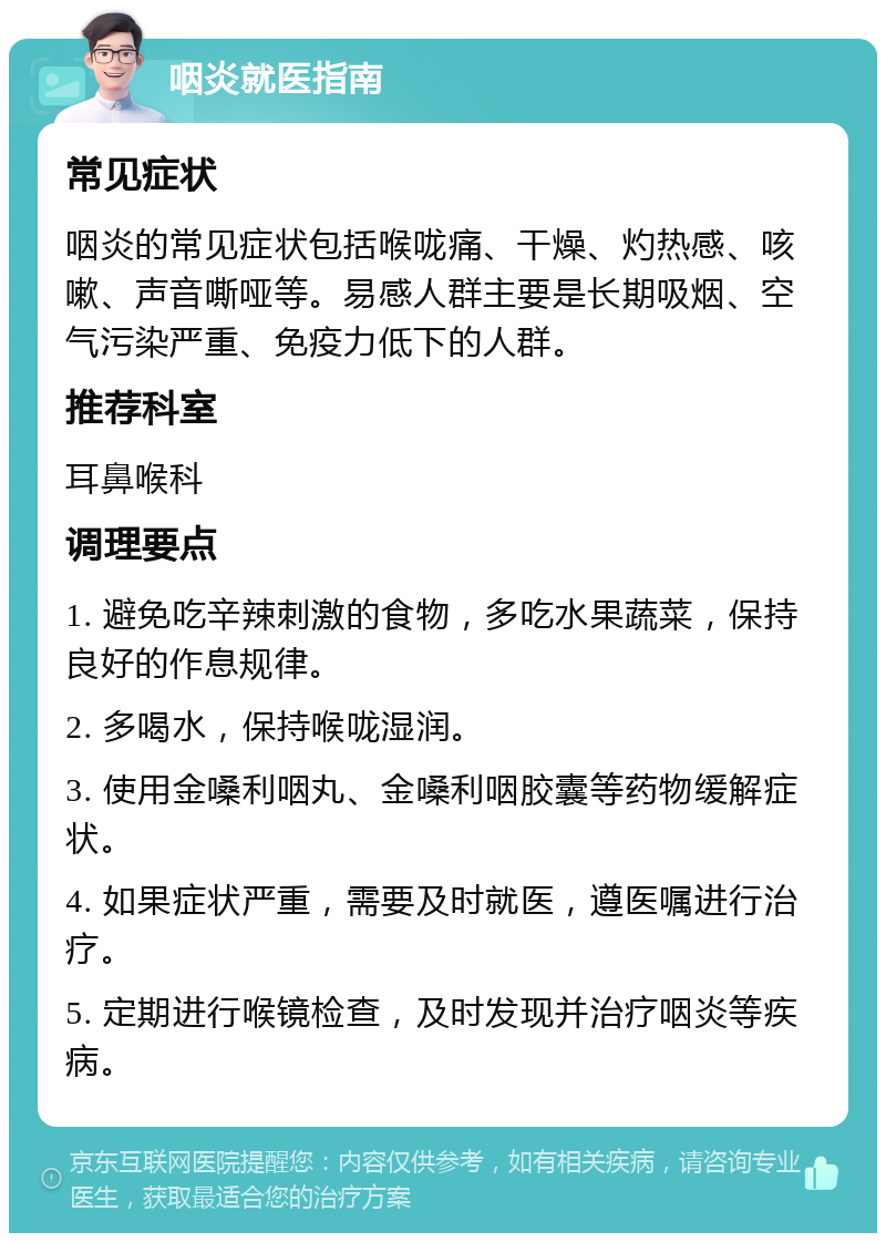 咽炎就医指南 常见症状 咽炎的常见症状包括喉咙痛、干燥、灼热感、咳嗽、声音嘶哑等。易感人群主要是长期吸烟、空气污染严重、免疫力低下的人群。 推荐科室 耳鼻喉科 调理要点 1. 避免吃辛辣刺激的食物，多吃水果蔬菜，保持良好的作息规律。 2. 多喝水，保持喉咙湿润。 3. 使用金嗓利咽丸、金嗓利咽胶囊等药物缓解症状。 4. 如果症状严重，需要及时就医，遵医嘱进行治疗。 5. 定期进行喉镜检查，及时发现并治疗咽炎等疾病。