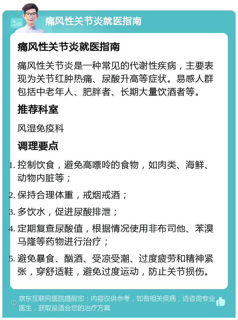 痛风性关节炎就医指南 痛风性关节炎就医指南 痛风性关节炎是一种常见的代谢性疾病，主要表现为关节红肿热痛、尿酸升高等症状。易感人群包括中老年人、肥胖者、长期大量饮酒者等。 推荐科室 风湿免疫科 调理要点 控制饮食，避免高嘌呤的食物，如肉类、海鲜、动物内脏等； 保持合理体重，戒烟戒酒； 多饮水，促进尿酸排泄； 定期复查尿酸值，根据情况使用非布司他、苯溴马隆等药物进行治疗； 避免暴食、酗酒、受凉受潮、过度疲劳和精神紧张，穿舒适鞋，避免过度运动，防止关节损伤。