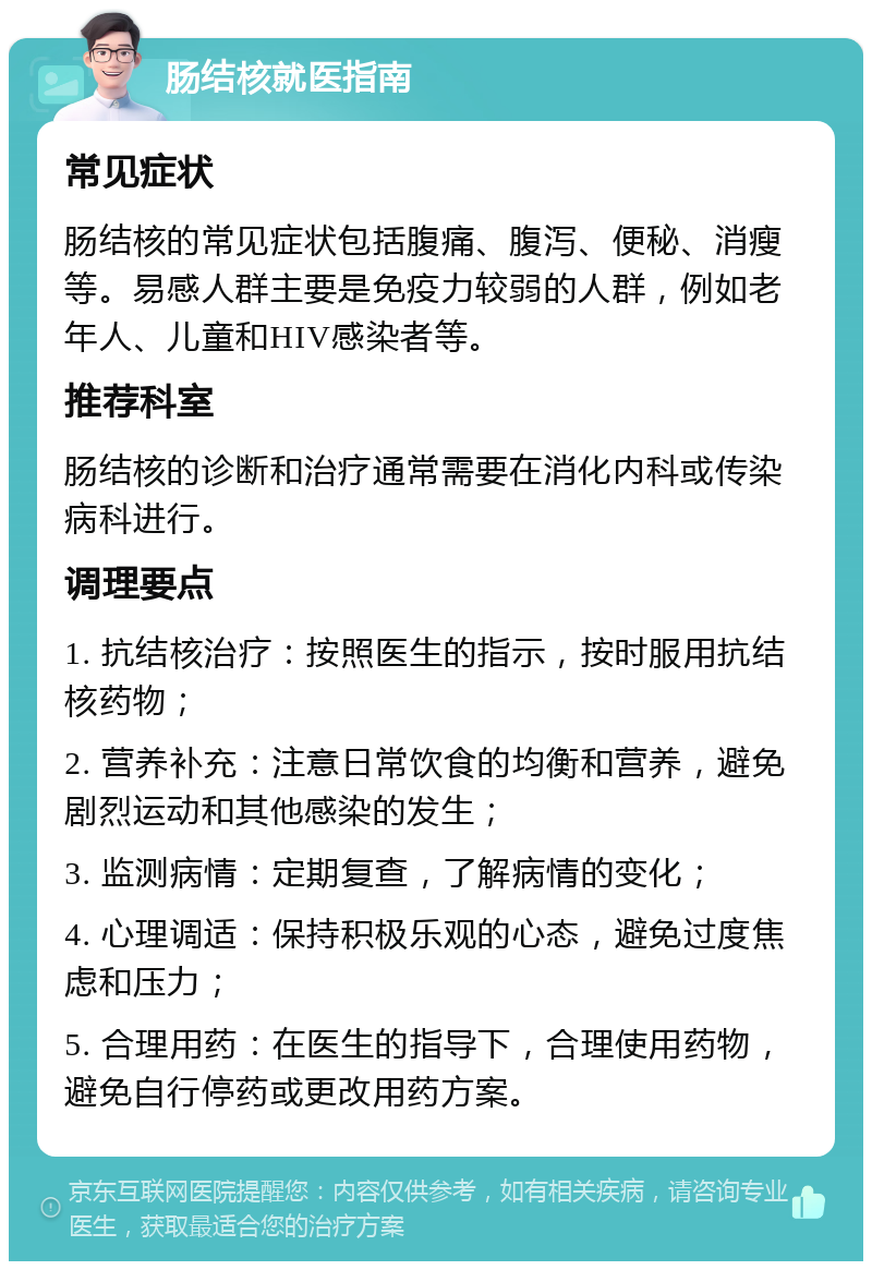 肠结核就医指南 常见症状 肠结核的常见症状包括腹痛、腹泻、便秘、消瘦等。易感人群主要是免疫力较弱的人群，例如老年人、儿童和HIV感染者等。 推荐科室 肠结核的诊断和治疗通常需要在消化内科或传染病科进行。 调理要点 1. 抗结核治疗：按照医生的指示，按时服用抗结核药物； 2. 营养补充：注意日常饮食的均衡和营养，避免剧烈运动和其他感染的发生； 3. 监测病情：定期复查，了解病情的变化； 4. 心理调适：保持积极乐观的心态，避免过度焦虑和压力； 5. 合理用药：在医生的指导下，合理使用药物，避免自行停药或更改用药方案。