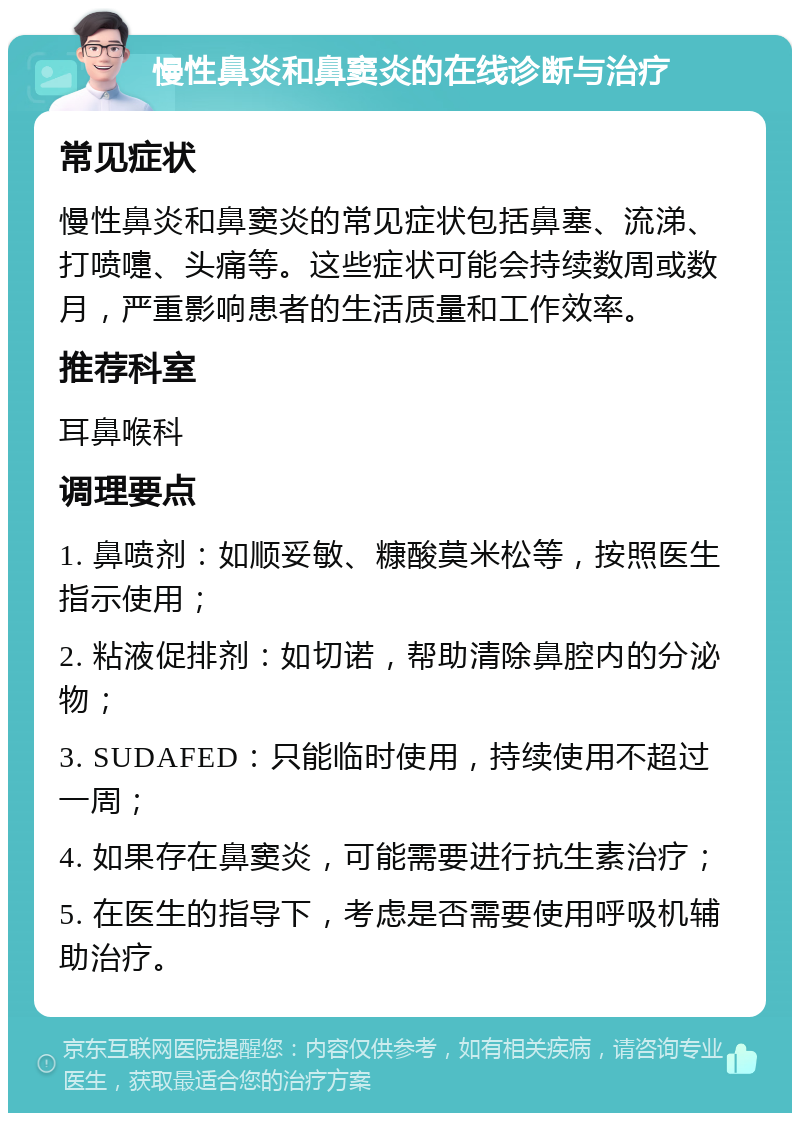 慢性鼻炎和鼻窦炎的在线诊断与治疗 常见症状 慢性鼻炎和鼻窦炎的常见症状包括鼻塞、流涕、打喷嚏、头痛等。这些症状可能会持续数周或数月，严重影响患者的生活质量和工作效率。 推荐科室 耳鼻喉科 调理要点 1. 鼻喷剂：如顺妥敏、糠酸莫米松等，按照医生指示使用； 2. 粘液促排剂：如切诺，帮助清除鼻腔内的分泌物； 3. SUDAFED：只能临时使用，持续使用不超过一周； 4. 如果存在鼻窦炎，可能需要进行抗生素治疗； 5. 在医生的指导下，考虑是否需要使用呼吸机辅助治疗。