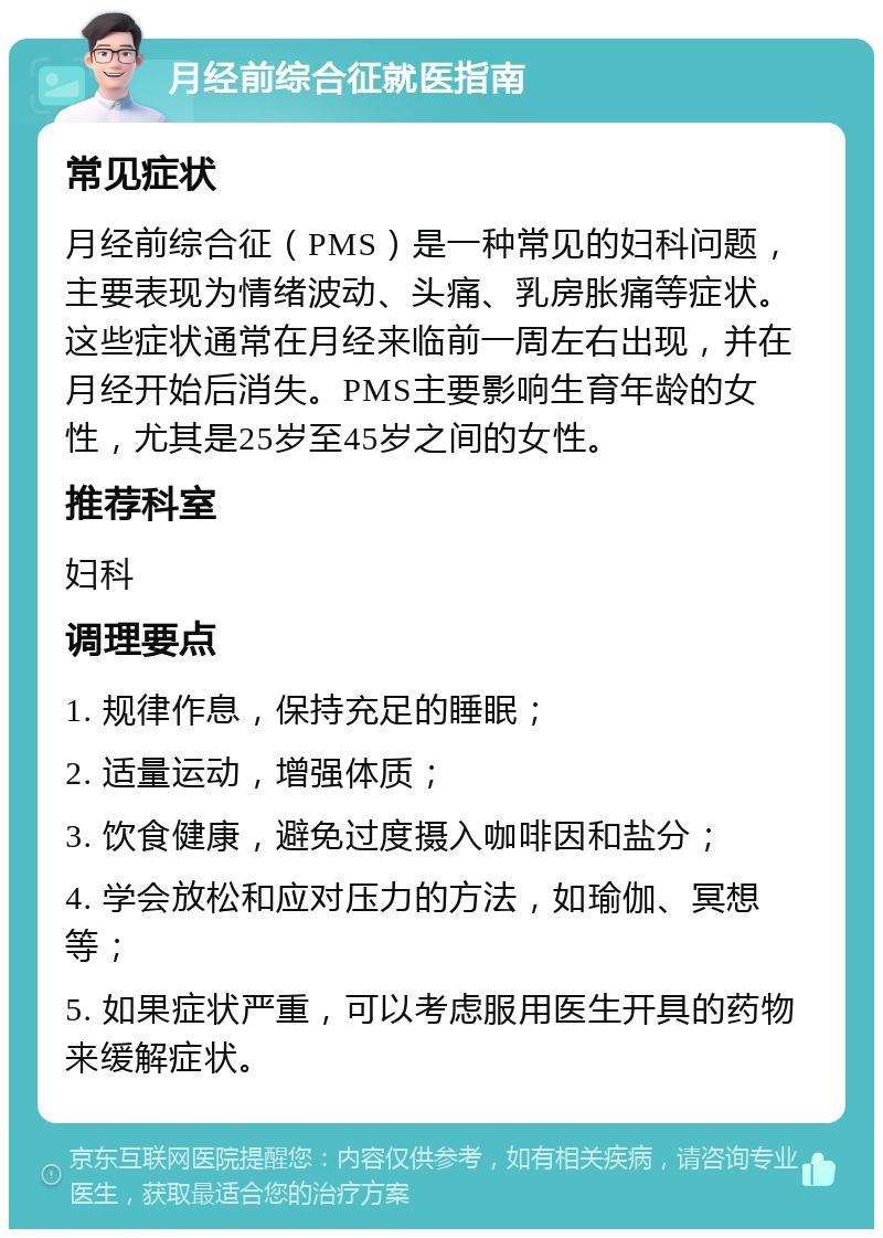 月经前综合征就医指南 常见症状 月经前综合征（PMS）是一种常见的妇科问题，主要表现为情绪波动、头痛、乳房胀痛等症状。这些症状通常在月经来临前一周左右出现，并在月经开始后消失。PMS主要影响生育年龄的女性，尤其是25岁至45岁之间的女性。 推荐科室 妇科 调理要点 1. 规律作息，保持充足的睡眠； 2. 适量运动，增强体质； 3. 饮食健康，避免过度摄入咖啡因和盐分； 4. 学会放松和应对压力的方法，如瑜伽、冥想等； 5. 如果症状严重，可以考虑服用医生开具的药物来缓解症状。