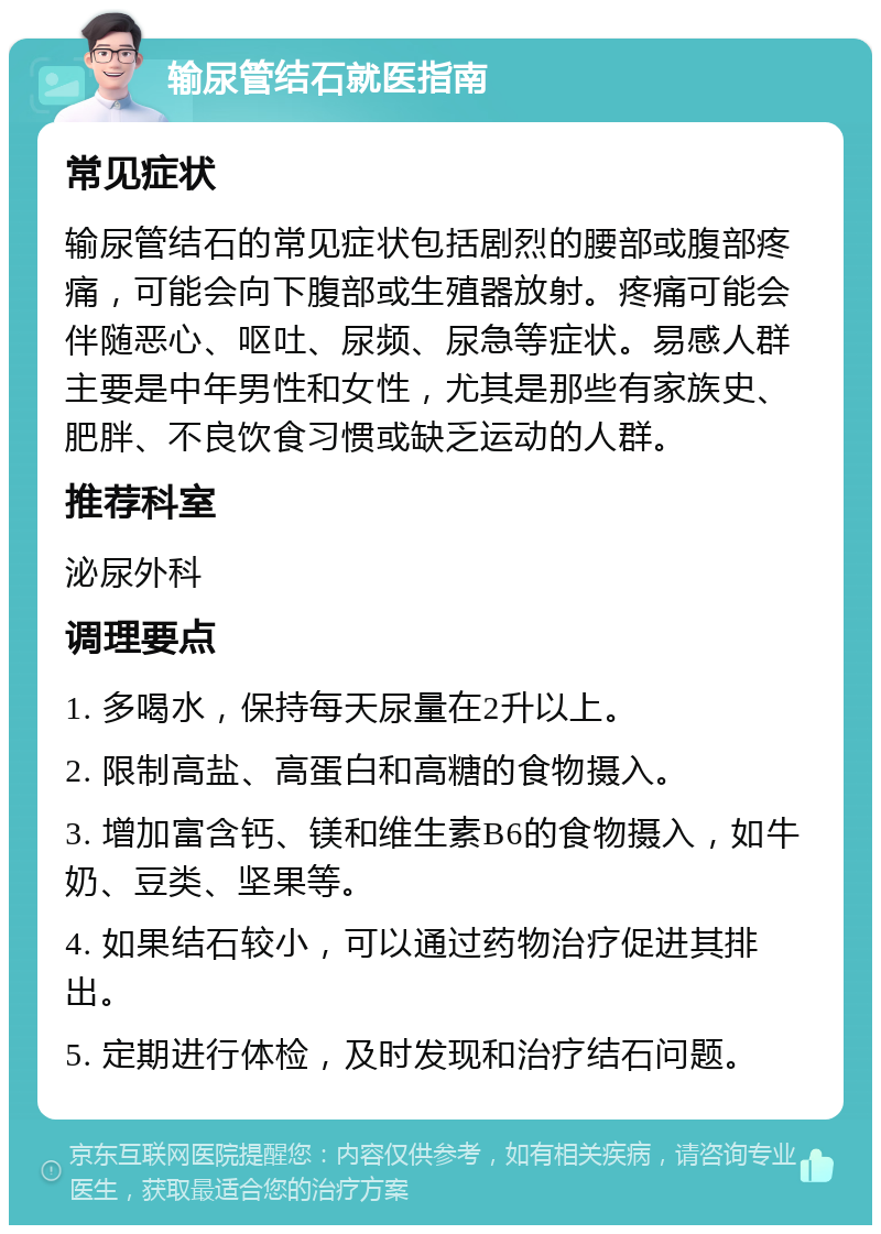 输尿管结石就医指南 常见症状 输尿管结石的常见症状包括剧烈的腰部或腹部疼痛，可能会向下腹部或生殖器放射。疼痛可能会伴随恶心、呕吐、尿频、尿急等症状。易感人群主要是中年男性和女性，尤其是那些有家族史、肥胖、不良饮食习惯或缺乏运动的人群。 推荐科室 泌尿外科 调理要点 1. 多喝水，保持每天尿量在2升以上。 2. 限制高盐、高蛋白和高糖的食物摄入。 3. 增加富含钙、镁和维生素B6的食物摄入，如牛奶、豆类、坚果等。 4. 如果结石较小，可以通过药物治疗促进其排出。 5. 定期进行体检，及时发现和治疗结石问题。