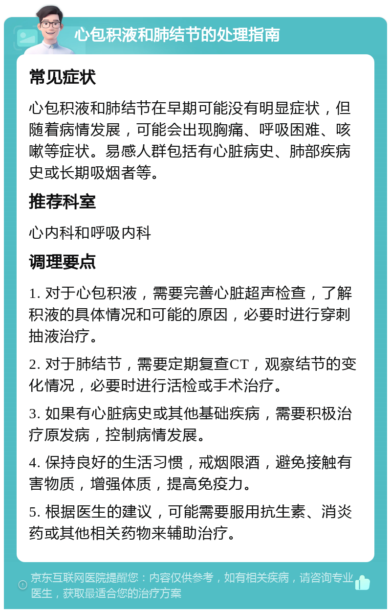 心包积液和肺结节的处理指南 常见症状 心包积液和肺结节在早期可能没有明显症状，但随着病情发展，可能会出现胸痛、呼吸困难、咳嗽等症状。易感人群包括有心脏病史、肺部疾病史或长期吸烟者等。 推荐科室 心内科和呼吸内科 调理要点 1. 对于心包积液，需要完善心脏超声检查，了解积液的具体情况和可能的原因，必要时进行穿刺抽液治疗。 2. 对于肺结节，需要定期复查CT，观察结节的变化情况，必要时进行活检或手术治疗。 3. 如果有心脏病史或其他基础疾病，需要积极治疗原发病，控制病情发展。 4. 保持良好的生活习惯，戒烟限酒，避免接触有害物质，增强体质，提高免疫力。 5. 根据医生的建议，可能需要服用抗生素、消炎药或其他相关药物来辅助治疗。