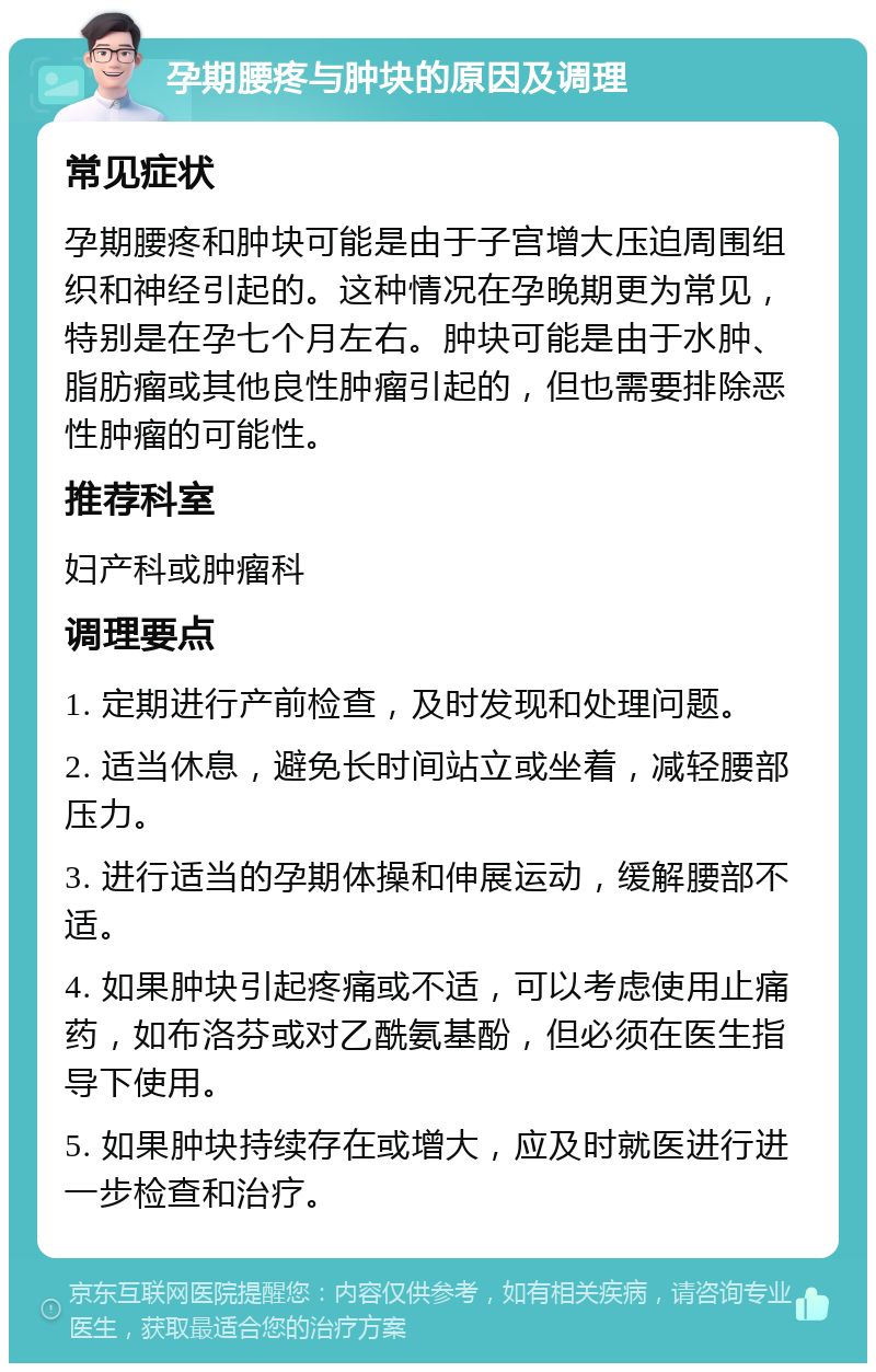 孕期腰疼与肿块的原因及调理 常见症状 孕期腰疼和肿块可能是由于子宫增大压迫周围组织和神经引起的。这种情况在孕晚期更为常见，特别是在孕七个月左右。肿块可能是由于水肿、脂肪瘤或其他良性肿瘤引起的，但也需要排除恶性肿瘤的可能性。 推荐科室 妇产科或肿瘤科 调理要点 1. 定期进行产前检查，及时发现和处理问题。 2. 适当休息，避免长时间站立或坐着，减轻腰部压力。 3. 进行适当的孕期体操和伸展运动，缓解腰部不适。 4. 如果肿块引起疼痛或不适，可以考虑使用止痛药，如布洛芬或对乙酰氨基酚，但必须在医生指导下使用。 5. 如果肿块持续存在或增大，应及时就医进行进一步检查和治疗。