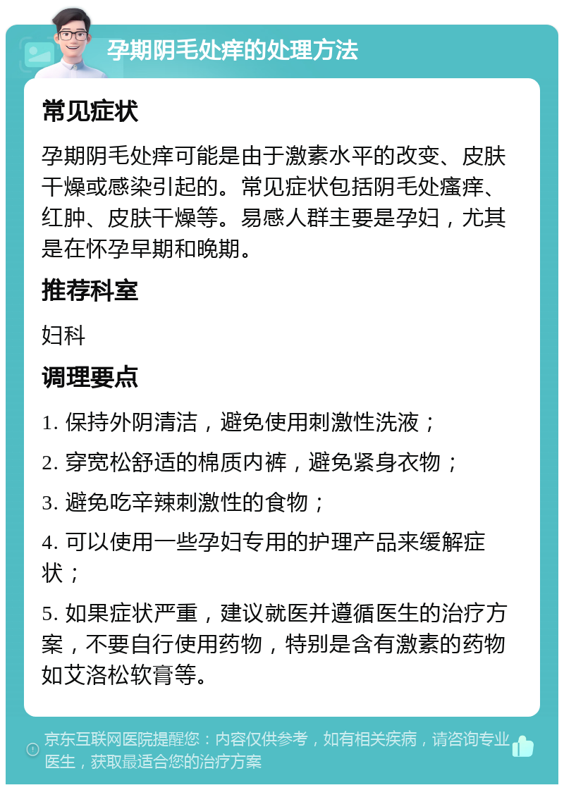 孕期阴毛处痒的处理方法 常见症状 孕期阴毛处痒可能是由于激素水平的改变、皮肤干燥或感染引起的。常见症状包括阴毛处瘙痒、红肿、皮肤干燥等。易感人群主要是孕妇，尤其是在怀孕早期和晚期。 推荐科室 妇科 调理要点 1. 保持外阴清洁，避免使用刺激性洗液； 2. 穿宽松舒适的棉质内裤，避免紧身衣物； 3. 避免吃辛辣刺激性的食物； 4. 可以使用一些孕妇专用的护理产品来缓解症状； 5. 如果症状严重，建议就医并遵循医生的治疗方案，不要自行使用药物，特别是含有激素的药物如艾洛松软膏等。