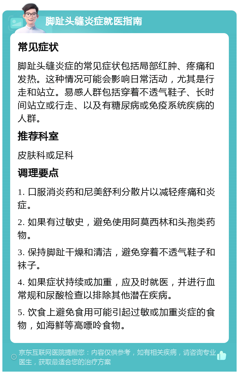 脚趾头缝炎症就医指南 常见症状 脚趾头缝炎症的常见症状包括局部红肿、疼痛和发热。这种情况可能会影响日常活动，尤其是行走和站立。易感人群包括穿着不透气鞋子、长时间站立或行走、以及有糖尿病或免疫系统疾病的人群。 推荐科室 皮肤科或足科 调理要点 1. 口服消炎药和尼美舒利分散片以减轻疼痛和炎症。 2. 如果有过敏史，避免使用阿莫西林和头孢类药物。 3. 保持脚趾干燥和清洁，避免穿着不透气鞋子和袜子。 4. 如果症状持续或加重，应及时就医，并进行血常规和尿酸检查以排除其他潜在疾病。 5. 饮食上避免食用可能引起过敏或加重炎症的食物，如海鲜等高嘌呤食物。