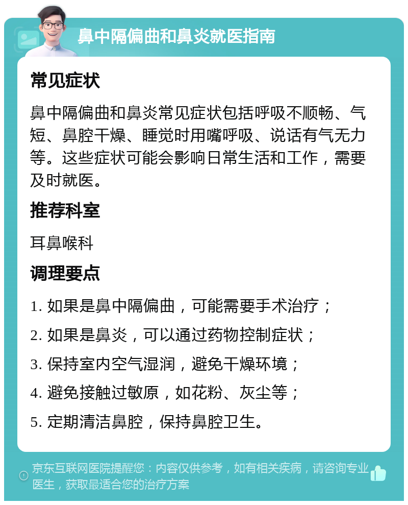 鼻中隔偏曲和鼻炎就医指南 常见症状 鼻中隔偏曲和鼻炎常见症状包括呼吸不顺畅、气短、鼻腔干燥、睡觉时用嘴呼吸、说话有气无力等。这些症状可能会影响日常生活和工作，需要及时就医。 推荐科室 耳鼻喉科 调理要点 1. 如果是鼻中隔偏曲，可能需要手术治疗； 2. 如果是鼻炎，可以通过药物控制症状； 3. 保持室内空气湿润，避免干燥环境； 4. 避免接触过敏原，如花粉、灰尘等； 5. 定期清洁鼻腔，保持鼻腔卫生。