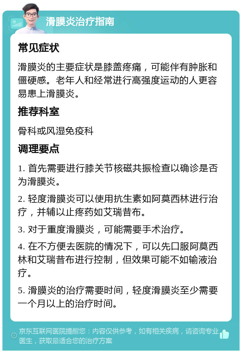 滑膜炎治疗指南 常见症状 滑膜炎的主要症状是膝盖疼痛，可能伴有肿胀和僵硬感。老年人和经常进行高强度运动的人更容易患上滑膜炎。 推荐科室 骨科或风湿免疫科 调理要点 1. 首先需要进行膝关节核磁共振检查以确诊是否为滑膜炎。 2. 轻度滑膜炎可以使用抗生素如阿莫西林进行治疗，并辅以止疼药如艾瑞昔布。 3. 对于重度滑膜炎，可能需要手术治疗。 4. 在不方便去医院的情况下，可以先口服阿莫西林和艾瑞昔布进行控制，但效果可能不如输液治疗。 5. 滑膜炎的治疗需要时间，轻度滑膜炎至少需要一个月以上的治疗时间。